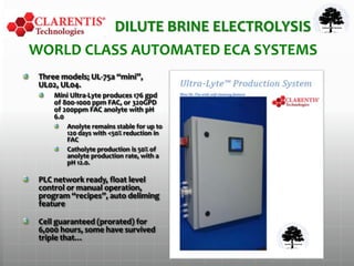 WORLD CLASS AUTOMATED ECA SYSTEMS
Three models; UL-75a “mini”,
UL02, UL04.
Mini Ultra-Lyte produces 176 gpd
of 800-1000 ppm FAC, or 320GPD
of 200ppm FAC anolyte with pH
6.0
Anolyte remains stable for up to
120 days with <50% reduction in
FAC
Catholyte production is 50% of
anolyte production rate, with a
pH 12.0.
PLC network ready, float level
control or manual operation,
program “recipes”, auto deliming
feature
Cell guaranteed (prorated) for
6,000 hours, some have survived
triple that…
DILUTE BRINE ELECTROLYSIS
 