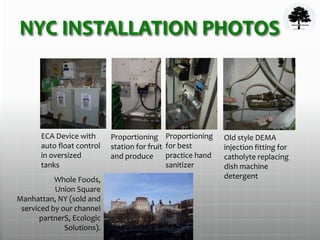 NYC INSTALLATION PHOTOS
ECA Device with
auto float control
in oversized
tanks
Proportioning
station for fruit
and produce
Proportioning
for best
practice hand
sanitizer
Old style DEMA
injection fitting for
catholyte replacing
dish machine
detergentWhole Foods,
Union Square
Manhattan, NY (sold and
serviced by our channel
partnerS, Ecologic
Solutions).
 