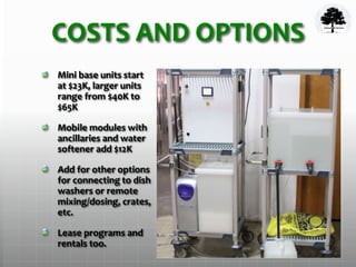 COSTS AND OPTIONS
Mini base units start
at $23K, larger units
range from $40K to
$65K
Mobile modules with
ancillaries and water
softener add $12K
Add for other options
for connecting to dish
washers or remote
mixing/dosing, crates,
etc.
Lease programs and
rentals too.
 