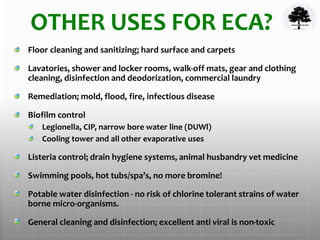 OTHER USES FOR ECA?
Floor cleaning and sanitizing; hard surface and carpets
Lavatories, shower and locker rooms, walk-off mats, gear and clothing
cleaning, disinfection and deodorization, commercial laundry
Remediation; mold, flood, fire, infectious disease
Biofilm control
Legionella, CIP, narrow bore water line (DUWl)
Cooling tower and all other evaporative uses
Listeria control; drain hygiene systems, animal husbandry vet medicine
Swimming pools, hot tubs/spa’s, no more bromine!
Potable water disinfection - no risk of chlorine tolerant strains of water
borne micro-organisms.
General cleaning and disinfection; excellent anti viral is non-toxic
 