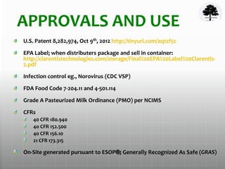 APPROVALS AND USE
U.S. Patent 8,282,974, Oct 9th, 2012 http://tinyurl.com/aqtzf5c
EPA Label; when distributers package and sell in container:
http://clarentistechnologies.com/storage/Final%20EPA%20Label%20Clarentis-
2.pdf
Infection control eg., Norovirus (CDC VSP)
FDA Food Code 7-204.11 and 4-501.114
Grade A Pasteurized Milk Ordinance (PMO) per NCIMS
CFRs
40 CFR 180.940
4o CFR 152.500
40 CFR 156.10
21 CFR 173.315
On-Site generated pursuant to ESOP®; Generally Recognized As Safe (GRAS)
 