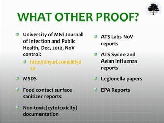 WHAT OTHER PROOF?
University of MN/ Journal
of Infection and Public
Health, Dec, 2012, NoV
control:
http://tinyurl.com/d6f5d
2p
MSDS
Food contact surface
sanitizer reports
Non-toxic(cytotoxicity)
documentation
ATS Labs NoV
reports
ATS Swine and
Avian Influenza
reports
Legionella papers
EPA Reports
 