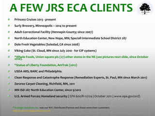 A FEW JRS ECA CLIENTS
Princess Cruises 2013 - present
Surly Brewery, Minneapolis – 2014 to present
Adult Correctional Facility (Hennepin County; since 2007)
North Education Center, New Hope, MN; Speciall Intermediate School District 287
Dole Fresh Vegetables (Soledad, CA since 2008)
Viking Coke (St. Cloud, MN since July 2010 - for CIP systems)
*Whole Foods, Union square pls (27) other stores in the NE (see pictures next slide, since October
2010).
*Statue of Liberty Foundation, AmTrak (2012)
USDA ARS; BARC and Philadelphia.
Clean Response and Catastrophe Response (Remediation Experts, St. Paul, MN since March 2011)
Zerorez Carpet Cleaning, Richfield, MN, 2011
MN ISD 287 North Education Center, since 9/2012
U.S. Armed Forces; Homeland security ( EPA 600/R-11/124 | October 2011 | www.epa.gov/ord)
* Ecologic Solutions Inc. was our NYC Distributer/Partner and these were their customers.
http://www.ecologicsolutions.com
 