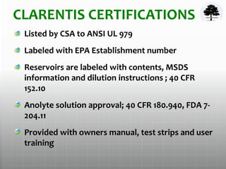 CLARENTIS CERTIFICATIONS
Listed by CSA to ANSI UL 979
Labeled with EPA Establishment number
Reservoirs are labeled with contents, MSDS
information and dilution instructions ; 40 CFR
152.10
Anolyte solution approval; 40 CFR 180.940, FDA 7-
204.11
Provided with owners manual, test strips and user
training
 