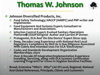 Thomas W. Johnson
Johnson Diversified Products, Inc.
Food Safety Technology; HACCP (HARPC) and PRP writer and
Implementer.
Food Equipment And Systems Expert; Consultant to
Manufacturers and Associations.
Infection Control Expert; Evolved Sanitary Operations
Platform® (ESOP)Original Author and Current IP Owner.
Protagonist, ECA And ‘On-Site Device’ Expert Since 1999
Deep, Decades Long Experience with National And Local
Regulatory Compliance As Well As Is Due Diligence Associated
With Claims And Intended Uses For ECA ‘Electrolytes’.
Codes and Standards Development Organization
Memberships; 26yrs
Over A Decade Of Integration/Implementation Experience
Installing, Servicing, along with ECA Systems Certification
Learning Programs For Crews in Hygiene Sensitive Facilities.
Broad, Extensive “Who’s - Who” List Of Local, Regional, National
And Global References, Principals, Clients and Customers
https://www.linkedin.com/profile/view?id=12998541&trk=nav_responsive_tab_profile
 