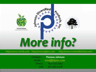 More info?
Contact: Thomas Johnson
Email: tomj@jdpinc.com
Direct: 651-203-2462
Cell: 651-587-0418
.
.
.
http://www.Jrsrisk.com http://www.jdpinc.com http://www.evolvedkitchens.com
 