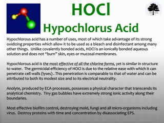 HOCl
Hypochlorus Acid
Hypochlorous acid has a number of uses, most of which take advantage of its strong
oxidizing properties which allow it to be used as a bleach and disinfectant among many
other things. Unlike covalently bonded acids, HOCl is an ionically bonded aqueous
solution and does not “burn” skin, eyes or mucosal membranes.
Hypochlorous acid is the most effective of all the chlorine forms, yet is similar in structure
to water. The germicidal efficiency of HOCl is due to the relative ease with which it can
penetrate cell walls (lyses) . This penetration is comparable to that of water and can be
attributed to both its modest size and to its electrical neutrality.
Anolyte, produced by ECA processes, possesses a physical character that transcends its
analytical chemistry. Tiny gas bubbles have extremely strong ionic activity along their
boundaries.
Most effective biofilm control, destroying mold, fungi and all micro-organisms including
virus. Destroy proteins with time and concentration by disassociating EPS.
 