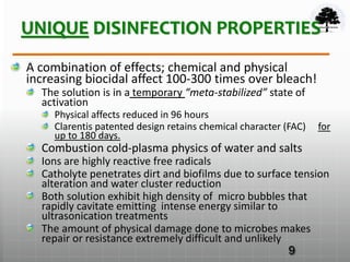 UNIQUE DISINFECTION PROPERTIES
A combination of effects; chemical and physical
increasing biocidal affect 100-300 times over bleach!
The solution is in a temporary “meta-stabilized” state of
activation
Physical affects reduced in 96 hours
Clarentis patented design retains chemical character (FAC) for
up to 180 days.
Combustion cold-plasma physics of water and salts
Ions are highly reactive free radicals
Catholyte penetrates dirt and biofilms due to surface tension
alteration and water cluster reduction
Both solution exhibit high density of micro bubbles that
rapidly cavitate emitting intense energy similar to
ultrasonication treatments
The amount of physical damage done to microbes makes
repair or resistance extremely difficult and unlikely
9
 