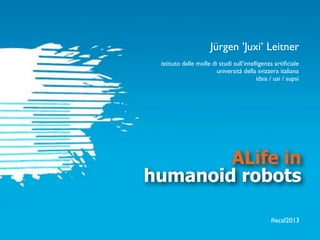 #ecal2013
ALife in
humanoid robots
istituto dalle molle di studi sull’intelligenza artiﬁciale
università della svizzera italiana
idsia / usi / supsi
Jürgen ’Juxi’ Leitner
 