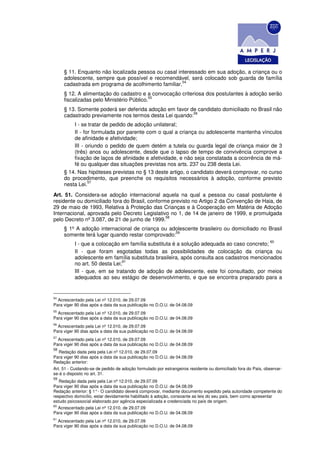 § 11. Enquanto não localizada pessoa ou casal interessado em sua adoção, a criança ou o
     adolescente, sempre que possível e recomendável, será colocado sob guarda de família
                                                     54
     cadastrada em programa de acolhimento familiar.
     § 12. A alimentação do cadastro e a convocação criteriosa dos postulantes à adoção serão
                                          55
     fiscalizadas pelo Ministério Público.
     § 13. Somente poderá ser deferida adoção em favor de candidato domiciliado no Brasil não
                                                        56
     cadastrado previamente nos termos desta Lei quando:
         I - se tratar de pedido de adoção unilateral;
         II - for formulada por parente com o qual a criança ou adolescente mantenha vínculos
         de afinidade e afetividade;
         III - oriundo o pedido de quem detém a tutela ou guarda legal de criança maior de 3
         (três) anos ou adolescente, desde que o lapso de tempo de convivência comprove a
         fixação de laços de afinidade e afetividade, e não seja constatada a ocorrência de má-
         fé ou qualquer das situações previstas nos arts. 237 ou 238 desta Lei.
     § 14. Nas hipóteses previstas no § 13 deste artigo, o candidato deverá comprovar, no curso
     do procedimento, que preenche os requisitos necessários à adoção, conforme previsto
                57
     nesta Lei.
Art. 51. Considera-se adoção internacional aquela na qual a pessoa ou casal postulante é
residente ou domiciliado fora do Brasil, conforme previsto no Artigo 2 da Convenção de Haia, de
29 de maio de 1993, Relativa à Proteção das Crianças e à Cooperação em Matéria de Adoção
Internacional, aprovada pelo Decreto Legislativo no 1, de 14 de janeiro de 1999, e promulgada
                                                58
pelo Decreto nº 3.087, de 21 de junho de 1999.
     § 1º A adoção internacional de criança ou adolescente brasileiro ou domiciliado no Brasil
                                                 59
     somente terá lugar quando restar comprovado:
                                                                                                               60
          I - que a colocação em família substituta é a solução adequada ao caso concreto;
          II - que foram esgotadas todas as possibilidades de colocação da criança ou
          adolescente em família substituta brasileira, após consulta aos cadastros mencionados
                               61
          no art. 50 desta Lei;
          III - que, em se tratando de adoção de adolescente, este foi consultado, por meios
          adequados ao seu estágio de desenvolvimento, e que se encontra preparado para a


54
  Acrescentado pela Lei nº 12.010, de 29.07.09
Para viger 90 dias após a data da sua publicação no D.O.U. de 04.08.09
55
  Acrescentado pela Lei nº 12.010, de 29.07.09
Para viger 90 dias após a data da sua publicação no D.O.U. de 04.08.09
56
  Acrescentado pela Lei nº 12.010, de 29.07.09
Para viger 90 dias após a data da sua publicação no D.O.U. de 04.08.09
57
  Acrescentado pela Lei nº 12.010, de 29.07.09
Para viger 90 dias após a data da sua publicação no D.O.U. de 04.08.09
58
  Redação dada pela pela Lei nº 12.010, de 29.07.09
Para viger 90 dias após a data da sua publicação no D.O.U. de 04.08.09
Redação anterior:
Art. 51 - Cuidando-se de pedido de adoção formulado por estrangeiros residente ou domiciliado fora do País, observar-
se-á o disposto no art. 31.
59
   Redação dada pela pela Lei nº 12.010, de 29.07.09
Para viger 90 dias após a data da sua publicação no D.O.U. de 04.08.09
Redação anterior: § 1° - O candidato deverá comprovar, mediante documento expedido pela autoridade competente do
respectivo domicílio, estar devidamente habilitado à adoção, consoante as leis do seu país, bem como apresentar
estudo psicossocial elaborado por agência especializada e credenciada no país de origem.
60
  Acrescentado pela Lei nº 12.010, de 29.07.09
Para viger 90 dias após a data da sua publicação no D.O.U. de 04.08.09
61
  Acrescentado pela Lei nº 12.010, de 29.07.09
Para viger 90 dias após a data da sua publicação no D.O.U. de 04.08.09
 