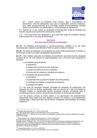 XX - manter arquivo de anotações onde constem data e circunstâncias do
          atendimento, nome do adolescente, seus pais ou responsável, parentes, endereços,
          sexo, idade, acompanhamento da sua formação, relação de seus pertences e demais
          dados que possibilitem sua identificação e a individualização do atendimento.
      § 1º Aplicam-se, no que couber, as obrigações constantes deste artigo às entidades que
                                                                 116
      mantêm programas de acolhimento institucional e familiar.
      § 2° - No cumprimento das obrigações a que alude este artigo as entidades utilizarão
      preferencialmente os recursos da comunidade.

                                          SEÇÃO II
                               DA FISCALIZAÇÃO DAS ENTIDADES
Art. 95 - As entidades governamentais e não-governamentais, referidas no art. 90, serão
fiscalizadas pelo Judiciário, pelo Ministério Público e pelos Conselhos Tutelares.
Art. 96 - Os planos de aplicação e as prestações de contas serão apresentados ao Estado ou
ao Município, conforme a origem das dotações orçamentárias.
Art. 97 - São medidas aplicáveis às entidades de atendimento que descumprirem obrigação
constante do art. 94, sem prejuízo da responsabilidade civil e criminal de seus dirigentes ou
prepostos:
          I - às entidades governamentais:
                a) advertência;
                b) afastamento provisório de seus dirigentes;
                c) afastamento definitivo de seus dirigentes;
                d) fechamento de unidade ou interdição de programa;
          Il - às entidades não-governamentais:
                a) advertência;
                b) suspensão total ou parcial do repasse de verbas públicas;
                c) interdição de unidades ou suspensão de programa;
                d) cassação do registro.
      § 1º Em caso de reiteradas infrações cometidas por entidades de atendimento, que
      coloquem em risco os direitos assegurados nesta Lei, deverá ser o fato comunicado ao
      Ministério Público ou representado perante autoridade judiciária competente para as
                                                                                          117
      providências cabíveis, inclusive suspensão das atividades ou dissolução da entidade.
      § 2º As pessoas jurídicas de direito público e as organizações não governamentais
      responderão pelos danos que seus agentes causarem às crianças e aos adolescentes,
      caracterizado o descumprimento dos princípios norteadores das atividades de proteção
                 118
      específica.




116
    Redação dada pela pela Lei nº 12.010, de 29.07.09
Para viger 90 dias após a data da sua publicação no D.O.U. de 04.08.09
Redação anterior: § 1° - Aplicam-se, no que couber, as obrigações constantes deste artigo às entidades que mantêm
programa de abrigo.
117
    Renumerado e com redação dada pela pela Lei nº 12.010, de 29.07.09
Para viger 90 dias após a data da sua publicação no D.O.U. de 04.08.09
Redação anterior: Parágrafo único - Em caso de reiteradas infrações cometidas por entidades de atendimento, que
coloquem em risco os direitos assegurados nesta Lei, deverá ser o fato comunicado ao Ministério Público ou
representado perante autoridade judiciária competente para as providências cabíveis, inclusive suspensão das
atividades ou dissolução da entidade.
118
   Acrescentado pela Lei nº 12.010, de 29.07.09
Para viger 90 dias após a data da sua publicação no D.O.U. de 04.08.09
 