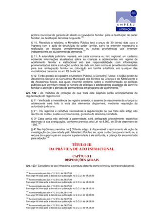 política municipal de garantia do direito à convivência familiar, para a destituição do poder
                                                   131
      familiar, ou destituição de tutela ou guarda.
      § 10. Recebido o relatório, o Ministério Público terá o prazo de 30 (trinta) dias para o
      ingresso com a ação de destituição do poder familiar, salvo se entender necessária a
      realização de estudos complementares ou outras providências que entender
                                                132
      indispensáveis ao ajuizamento da demanda.
      § 11. A autoridade judiciária manterá, em cada comarca ou foro regional, um cadastro
      contendo informações atualizadas sobre as crianças e adolescentes em regime de
      acolhimento familiar e institucional sob sua responsabilidade, com informações
      pormenorizadas sobre a situação jurídica de cada um, bem como as providências tomadas
      para sua reintegração familiar ou colocação em família substituta, em qualquer das
                                                 133
      modalidades previstas no art. 28 desta Lei.
      § 12. Terão acesso ao cadastro o Ministério Público, o Conselho Tutelar, o órgão gestor da
      Assistência Social e os Conselhos Municipais dos Direitos da Criança e do Adolescente e
      da Assistência Social, aos quais incumbe deliberar sobre a implementação de políticas
      públicas que permitam reduzir o número de crianças e adolescentes afastados do convívio
                                                                                134
      familiar e abreviar o período de permanência em programa de acolhimento.
Art. 102 - As medidas de proteção de que trata este Capítulo serão acompanhadas da
regularização do registro civil.
      § 1° - Verificada a inexistência de registro anterior, o assento de nascimento da criança ou
      adolescente será feito à vista dos elementos disponíveis, mediante requisição da
      autoridade judiciária.
      § 2° - Os registros e certidões necessárias à regularização de que trata este artigo são
      isentos de multas, custas e emolumentos, gozando de absoluta prioridade.
      § 3º Caso ainda não definida a paternidade, será deflagrado procedimento específico
      destinado à sua averiguação, conforme previsto pela Lei no 8.560, de 29 de dezembro de
            135
      1992.
      § 4º Nas hipóteses previstas no § 3ºdeste artigo, é dispensável o ajuizamento de ação de
      investigação de paternidade pelo Ministério Público se, após o não comparecimento ou a
      recusa do suposto pai em assumir a paternidade a ele atribuída, a criança for encaminhada
                   136
      para adoção.

                                 TÍTULO III
                       DA PRÁTICA DE ATO INFRACIONAL
                                           CAPÍTULO I
                                       DISPOSIÇÕES GERAIS
Art. 103 - Considera-se ato infracional a conduta descrita como crime ou contravenção penal.

131
   Acrescentado pela Lei nº 12.010, de 29.07.09
Para viger 90 dias após a data da sua publicação no D.O.U. de 04.08.09
132
   Acrescentado pela Lei nº 12.010, de 29.07.09
Para viger 90 dias após a data da sua publicação no D.O.U. de 04.08.09
133
   Acrescentado pela Lei nº 12.010, de 29.07.09
Para viger 90 dias após a data da sua publicação no D.O.U. de 04.08.09
134
   Acrescentado pela Lei nº 12.010, de 29.07.09
Para viger 90 dias após a data da sua publicação no D.O.U. de 04.08.09
135
   Acrescentado pela Lei nº 12.010, de 29.07.09
Para viger 90 dias após a data da sua publicação no D.O.U. de 04.08.09
136
   Acrescentado pela Lei nº 12.010, de 29.07.09
Para viger 90 dias após a data da sua publicação no D.O.U. de 04.08.09
 