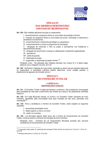 TÍTULO IV
                                DAS MEDIDAS PERTINENTES
                                AOS PAIS OU RESPONSÁVEL
Art. 129 - São medidas aplicáveis aos pais ou responsável:
            I - encaminhamento a programa oficial ou comunitário de proteção à família;
            Il - inclusão em programa oficial ou comunitário de auxílio, orientação e tratamento a
            alcoólatras e toxicômanos;
            lIl - encaminhamento a tratamento psicológico ou psiquiátrico;
            IV - encaminhamento a cursos ou programas de orientação;
            V - obrigação de matricular o filho ou pupilo e acompanhar sua freqüência e
            aproveitamento escolar;
            Vl - obrigação de encaminhar a criança ou adolescente a tratamento especializado;
            Vll - advertência;
            VlIl - perda da guarda;
            IX - destituição da tutela;
                                                           137
            X - suspensão ou destituição do poder familiar.
        Parágrafo único - Na aplicação das medidas previstas nos incisos IX e X deste artigo,
        observar-se-á o disposto nos arts. 23 e 24.
Art. 130 - Verificada a hipótese de maus-tratos, opressão ou abuso sexual impostos pelos pais
ou responsável, a autoridade judiciária poderá determinar, como medida cautelar, o
afastamento do agressor da moradia comum.

                                          TÍTULO V
                                    DO CONSELHO TUTELAR
                                              CAPÍTULO I
                                          DISPOSIÇÕES GERAIS
Art. 131 - O Conselho Tutelar é órgão permanente e autônomo, não jurisdicional, encarregado
pela sociedade de zelar pelo cumprimento dos direitos da criança e do adolescente, definidos
nesta Lei.
Art. 132 - Em cada Município haverá, no mínimo, um Conselho Tutelar composto de cinco
membros, escolhidos pela comunidade local para mandato de três anos, permitida uma
           138
recondução .
Art. 133 - Para a candidatura a membro do Conselho Tutelar, serão exigidos os seguintes
requisitos:
             I - reconhecida idoneidade moral;
             II - idade superior a vinte e um anos;
             III - residir no município.
Art. 134 - Lei Municipal disporá sobre local, dia e horário de funcionamento do Conselho
Tutelar, inclusive quanto a eventual remuneração de seus membros.
        Parágrafo único - Constará da Lei Orçamentária Municipal previsão dos recursos
        necessários ao funcionamento do Conselho Tutelar.


137
   A expressão “pátrio poder” foi substituída pela expressão “Poder familiar” por força do art. 3º da Lei n° 12.010, de
29.07.09
138
      Redação dada pela Lei nº 8.242, de 12/10/1991.
 