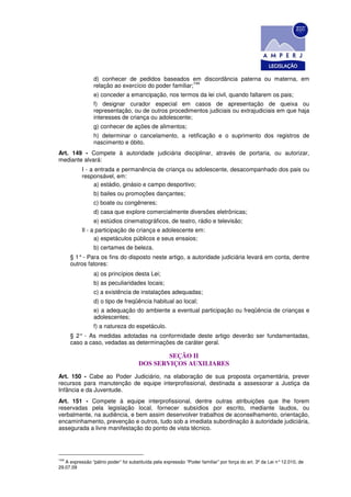 d) conhecer de pedidos baseados em discordância paterna ou materna, em
                                                        144
                 relação ao exercício do poder familiar;
                 e) conceder a emancipação, nos termos da lei civil, quando faltarem os pais;
                 f) designar curador especial em casos de apresentação de queixa ou
                 representação, ou de outros procedimentos judiciais ou extrajudiciais em que haja
                 interesses de criança ou adolescente;
                 g) conhecer de ações de alimentos;
                 h) determinar o cancelamento, a retificação e o suprimento dos registros de
                 nascimento e óbito.
Art. 149 - Compete à autoridade judiciária disciplinar, através de portaria, ou autorizar,
mediante alvará:
           I - a entrada e permanência de criança ou adolescente, desacompanhado dos pais ou
           responsável, em:
                 a) estádio, ginásio e campo desportivo;
                 b) bailes ou promoções dançantes;
                 c) boate ou congêneres;
                 d) casa que explore comercialmente diversões eletrônicas;
                 e) estúdios cinematográficos, de teatro, rádio e televisão;
           Il - a participação de criança e adolescente em:
                 a) espetáculos públicos e seus ensaios;
                 b) certames de beleza.
      § 1° - Para os fins do disposto neste artigo, a autoridade judiciária levará em conta, dentre
      outros fatores:
                 a) os princípios desta Lei;
                 b) as peculiaridades locais;
                 c) a existência de instalações adequadas;
                 d) o tipo de freqüência habitual ao local;
                 e) a adequação do ambiente a eventual participação ou freqüência de crianças e
                 adolescentes;
                 f) a natureza do espetáculo.
      § 2° - As medidas adotadas na conformidade deste artigo deverão ser fundamentadas,
      caso a caso, vedadas as determinações de caráter geral.

                                              SEÇÃO II
                                      DOS SERVIÇOS AUXILIARES
Art. 150 - Cabe ao Poder Judiciário, na elaboração de sua proposta orçamentária, prever
recursos para manutenção de equipe interprofissional, destinada a assessorar a Justiça da
Infância e da Juventude.
Art. 151 - Compete à equipe interprofissional, dentre outras atribuições que Ihe forem
reservadas pela legislação local, fornecer subsídios por escrito, mediante laudos, ou
verbalmente, na audiência, e bem assim desenvolver trabalhos de aconselhamento, orientação,
encaminhamento, prevenção e outros, tudo sob a imediata subordinação à autoridade judiciária,
assegurada a livre manifestação do ponto de vista técnico.




144
   A expressão “pátrio poder” foi substituída pela expressão “Poder familiar” por força do art. 3º da Lei n° 12.010, de
29.07.09
 
