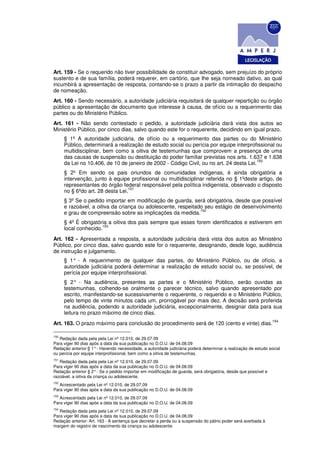 Art. 159 - Se o requerido não tiver possibilidade de constituir advogado, sem prejuízo do próprio
sustento e de sua família, poderá requerer, em cartório, que Ihe seja nomeado dativo, ao qual
incumbirá a apresentação de resposta, contando-se o prazo a partir da intimação do despacho
de nomeação.
Art. 160 - Sendo necessário, a autoridade judiciária requisitará de qualquer repartição ou órgão
público a apresentação de documento que interesse à causa, de ofício ou a requerimento das
partes ou do Ministério Público.
Art. 161 - Não sendo contestado o pedido, a autoridade judiciária dará vista dos autos ao
Ministério Público, por cinco dias, salvo quando este for o requerente, decidindo em igual prazo.
      § 1º A autoridade judiciária, de ofício ou a requerimento das partes ou do Ministério
      Público, determinará a realização de estudo social ou perícia por equipe interprofissional ou
      multidisciplinar, bem como a oitiva de testemunhas que comprovem a presença de uma
      das causas de suspensão ou destituição do poder familiar previstas nos arts. 1.637 e 1.638
                                                                                         150
      da Lei no 10.406, de 10 de janeiro de 2002 - Código Civil, ou no art. 24 desta Lei.
      § 2º Em sendo os pais oriundos de comunidades indígenas, é ainda obrigatória a
      intervenção, junto à equipe profissional ou multidisciplinar referida no § 1ºdeste artigo, de
      representantes do órgão federal responsável pela política indigenista, observado o disposto
                                  151
      no § 6ºdo art. 28 desta Lei.
      § 3º Se o pedido importar em modificação de guarda, será obrigatória, desde que possível
      e razoável, a oitiva da criança ou adolescente, respeitado seu estágio de desenvolvimento
                                                               152
      e grau de compreensão sobre as implicações da medida.
      § 4º É obrigatória a oitiva dos pais sempre que esses forem identificados e estiverem em
                      153
      local conhecido.
Art. 162 - Apresentada a resposta, a autoridade judiciária dará vista dos autos ao Ministério
Público, por cinco dias, salvo quando este for o requerente, designando, desde logo, audiência
de instrução e julgamento.
      § 1° - A requerimento de qualquer das partes, do Ministério Público, ou de ofício, a
      autoridade judiciária poderá determinar a realização de estudo social ou, se possível, de
      perícia por equipe interprofissional.
      § 2° - Na audiência, presentes as partes e o Ministério Público, serão ouvidas as
      testemunhas, colhendo-se oralmente o parecer técnico, salvo quando apresentado por
      escrito, manifestando-se sucessivamente o requerente, o requerido e o Ministério Público,
      pelo tempo de vinte minutos cada um, prorrogável por mais dez. A decisão será proferida
      na audiência, podendo a autoridade judiciária, excepcionalmente, designar data para sua
      leitura no prazo máximo de cinco dias.
                                                                                                                154
Art. 163. O prazo máximo para conclusão do procedimento será de 120 (cento e vinte) dias.

150
    Redação dada pela pela Lei nº 12.010, de 29.07.09
Para viger 90 dias após a data da sua publicação no D.O.U. de 04.08.09
Redação anterior:§ 1° - Havendo necessidade, a autoridade judiciária poderá determinar a realização de estudo social
ou perícia por equipe interprofissional, bem como a oitiva de testemunhas.
151
   Redação dada pela pela Lei nº 12.010, de 29.07.09
Para viger 90 dias após a data da sua publicação no D.O.U. de 04.08.09
Redação anterior § 2° - Se o pedido importar em modificação de guarda, será obrigatória, desde que possível e
razoável, a oitiva da criança ou adolescente.
152
   Acrescentado pela Lei nº 12.010, de 29.07.09
Para viger 90 dias após a data da sua publicação no D.O.U. de 04.08.09
153
   Acrescentado pela Lei nº 12.010, de 29.07.09
Para viger 90 dias após a data da sua publicação no D.O.U. de 04.08.09
154
   Redação dada pela pela Lei nº 12.010, de 29.07.09
Para viger 90 dias após a data da sua publicação no D.O.U. de 04.08.09
Redação anterior: Art. 163 - A sentença que decretar a perda ou a suspensão do pátrio poder será averbada à
margem do registro de nascimento da criança ou adolescente.
 