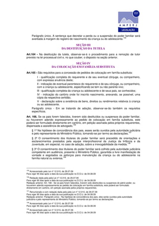 Parágrafo único. A sentença que decretar a perda ou a suspensão do poder familiar será
                                                                               155
      averbada à margem do registro de nascimento da criança ou do adolescente.

                                            SEÇÃO III
                                    DA DESTITUIÇÃO DA TUTELA
Art.164 - Na destituição da tutela, observar-se-á o procedimento para a remoção de tutor
previsto na lei processual civil e, no que couber, o disposto na seção anterior.

                                      SEÇÃO IV
                          DA COLOCAÇÃO EM FAMÍLIA SUBSTITUTA
Art.165 - São requisitos para a concessão de pedidos de colocação em família substituta:
          I - qualificação completa do requerente e de seu eventual cônjuge, ou companheiro,
          com expressa anuência deste;
          Il - indicação de eventual parentesco do requerente e de seu cônjuge, ou companheiro,
          com a criança ou adolescente, especificando se tem ou não parente vivo;
          lIl - qualificação completa da criança ou adolescente e de seus pais, se conhecidos;
          IV - indicação do cartório onde foi inscrito nascimento, anexando, se possível, uma
          cópia da respectiva certidão;
          V - declaração sobre a existência de bens, direitos ou rendimentos relativos à criança
          ou ao adolescente.
      Parágrafo único - Em se tratando de adoção, observar-se-ão também os requisitos
      específicos.
Art. 166. Se os pais forem falecidos, tiverem sido destituídos ou suspensos do poder familiar,
ou houverem aderido expressamente ao pedido de colocação em família substituta, este
poderá ser formulado diretamente em cartório, em petição assinada pelos próprios requerentes,
                                       156
dispensada a assistência de advogado.
      § 1º Na hipótese de concordância dos pais, esses serão ouvidos pela autoridade judiciária
                                                                                      157
      e pelo representante do Ministério Público, tomando-se por termo as declarações.
      § 2º O consentimento dos titulares do poder familiar será precedido de orientações e
      esclarecimentos prestados pela equipe interprofissional da Justiça da Infância e da
                                                                                    158
      Juventude, em especial, no caso de adoção, sobre a irrevogabilidade da medida.
      § 3º O consentimento dos titulares do poder familiar será colhido pela autoridade judiciária
      competente em audiência, presente o Ministério Público, garantida a livre manifestação de
      vontade e esgotados os esforços para manutenção da criança ou do adolescente na
                                 159
      família natural ou extensa.



155
   Acrescentado pela Lei nº 12.010, de 29.07.09
Para viger 90 dias após a data da sua publicação no D.O.U. de 04.08.09
156
    Redação dada pela pela Lei nº 12.010, de 29.07.09
Para viger 90 dias após a data da sua publicação no D.O.U. de 04.08.09
Redação anterior: Art. 166 - Se os pais forem falecidos, tiverem sido destituídos ou suspensos do pátrio poder, ou
houverem aderido expressamente ao pedido de colocação em família substituta, este poderá ser formulado
diretamente em cartório, em petição assinada pelos próprios requerentes.
157
    Renumerado e com redação dada pela pela Lei nº 12.010, de 29.07.09
Para viger 90 dias após a data da sua publicação no D.O.U. de 04.08.09
Redação anterior: Parágrafo único - Na hipótese de concordância dos pais, eles serão ouvidos pela autoridade
judiciária e pelo representante do Ministério Público, tomando-se por termo as declarações.
158
   Acrescentado pela Lei nº 12.010, de 29.07.09
Para viger 90 dias após a data da sua publicação no D.O.U. de 04.08.09
159
   Acrescentado pela Lei nº 12.010, de 29.07.09
Para viger 90 dias após a data da sua publicação no D.O.U. de 04.08.09
 