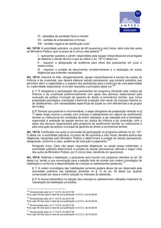VI - atestados de sanidade física e mental;
          VII - certidão de antecedentes criminais;
          VIII - certidão negativa de distribuição cível.’
Art. 197-B. A autoridade judiciária, no prazo de 48 (quarenta e oito) horas, dará vista dos autos
                                                             168
ao Ministério Público, que no prazo de 5 (cinco) dias poderá:
          I - apresentar quesitos a serem respondidos pela equipe interprofissional encarregada
          de elaborar o estudo técnico a que se refere o art. 197-C desta Lei;
          II - requerer a designação de audiência para oitiva dos postulantes em juízo e
          testemunhas;
          III - requerer a juntada de documentos complementares e a realização de outras
          diligências que entender necessárias.
Art. 197-C. Intervirá no feito, obrigatoriamente, equipe interprofissional a serviço da Justiça da
Infância e da Juventude, que deverá elaborar estudo psicossocial, que conterá subsídios que
permitam aferir a capacidade e o preparo dos postulantes para o exercício de uma paternidade
                                                                         169
ou maternidade responsável, à luz dos requisitos e princípios desta Lei.
      § 1º É obrigatória a participação dos postulantes em programa oferecido pela Justiça da
      Infância e da Juventude preferencialmente com apoio dos técnicos responsáveis pela
      execução da política municipal de garantia do direito à convivência familiar, que inclua
      preparação psicológica, orientação e estímulo à adoção inter-racial, de crianças maiores ou
      de adolescentes, com necessidades específicas de saúde ou com deficiências e de grupos
      de irmãos.
      § 2º Sempre que possível e recomendável, a etapa obrigatória da preparação referida no §
      1º deste artigo incluirá o contato com crianças e adolescentes em regime de acolhimento
      familiar ou institucional em condições de serem adotados, a ser realizado sob a orientação,
      supervisão e avaliação da equipe técnica da Justiça da Infância e da Juventude, com o
      apoio dos técnicos responsáveis pelo programa de acolhimento familiar ou institucional e
      pela execução da política municipal de garantia do direito à convivência familiar.
Art. 197-D. Certificada nos autos a conclusão da participação no programa referido no art. 197-
C desta Lei, a autoridade judiciária, no prazo de 48 (quarenta e oito) horas, decidirá acerca das
diligências requeridas pelo Ministério Público e determinará a juntada do estudo psicossocial,
                                                                     170
designando, conforme o caso, audiência de instrução e julgamento.
      Parágrafo único. Caso não sejam requeridas diligências, ou sendo essas indeferidas, a
      autoridade judiciária determinará a juntada do estudo psicossocial, abrindo a seguir vista
      dos autos ao Ministério Público, por 5 (cinco) dias, decidindo em igual prazo.
Art. 197-E. Deferida a habilitação, o postulante será inscrito nos cadastros referidos no art. 50
desta Lei, sendo a sua convocação para a adoção feita de acordo com ordem cronológica de
                                                                                171
habilitação e conforme a disponibilidade de crianças ou adolescentes adotáveis.
      § 1º A ordem cronológica das habilitações somente poderá deixar de ser observada pela
      autoridade judiciária nas hipóteses previstas no § 13 do art. 50 desta Lei, quando
      comprovado ser essa a melhor solução no interesse do adotando.
      § 2º A recusa sistemática na adoção das crianças ou adolescentes indicados importará na
      reavaliação da habilitação concedida.


168
   Acrescentado pela Lei nº 12.010, de 29.07.09
Para viger 90 dias após a data da sua publicação no D.O.U. de 04.08.09
169
   Acrescentado pela Lei nº 12.010, de 29.07.09
Para viger 90 dias após a data da sua publicação no D.O.U. de 04.08.09
170
   Acrescentado pela Lei nº 12.010, de 29.07.09
Para viger 90 dias após a data da sua publicação no D.O.U. de 04.08.09
171
   Acrescentado pela Lei nº 12.010, de 29.07.09
Para viger 90 dias após a data da sua publicação no D.O.U. de 04.08.09
 