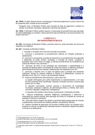 Art. 199-D. O relator deverá colocar o processo em mesa para julgamento no prazo máximo de
                                              178
60 (sessenta) dias, contado da sua conclusão.
      Parágrafo único. O Ministério Público será intimado da data do julgamento e poderá na
      sessão, se entender necessário, apresentar oralmente seu parecer.”
Art. 199-E. O Ministério Público poderá requerer a instauração de procedimento para apuração
de responsabilidades se constatar o descumprimento das providências e do prazo previstos nos
                   179
artigos anteriores.

                                           CAPÍTULO V
                                      DO MINISTÉRIO PÚBLICO
Art. 200 - As funções do Ministério Público, previstas nesta Lei, serão exercidas nos termos da
respectiva Lei Orgânica.
Art. 201 - Compete ao Ministério Público:
           I - conceder a remissão como forma de exclusão do processo;
           II - promover e acompanhar os procedimentos relativos às infrações atribuídas a
           adolescentes;
           III - promover e acompanhar as ações de alimentos e os procedimentos de suspensão
           e destituição do poder familiar, nomeação e remoção de tutores, curadores e
           guardiães, bem como oficiar em todos os demais procedimentos da competência da
                                                 180
           Justiça da Infância e da Juventude;
           IV - promover, de ofício ou por solicitação dos interessados, a especialização e a
           inscrição de hipoteca legal e a prestação de contas dos tutores, curadores e quaisquer
           administradores de bens de crianças e adolescentes nas hipóteses do art. 98;
           V - promover o inquérito civil e a ação civil pública para a proteção dos interesses
           individuais, difusos ou coletivos relativos à infância e à adolescência, inclusive os
           definidos no art. 220, § 3° inciso II, da Constituição Federal;
                                          ,
           Vl - instaurar procedimentos administrativos e, para instruí-los:
                 a) expedir notificações para colher depoimentos ou esclarecimentos e, em caso
                 de não-comparecimento injustificado, requisitar condução coercitiva, inclusive pela
                 polícia civil ou militar;
                 b) requisitar informações, exames, perícias e documentos de autoridades
                 municipais, estaduais e federais, da administração direta ou indireta, bem como
                 promover inspeções e diligências investigatórias;
                 c) requisitar informações e documentos a particulares e instituições privadas;
           Vll - instaurar sindicâncias, requisitar diligências investigatórias e determinar a
           instauração de inquérito policial, para apuração de ilícitos ou infrações às normas de
           proteção à infância e à juventude;
           VlIl - zelar pelo efetivo respeito aos direitos e garantias legais assegurados às crianças
           e adolescentes, promovendo as medidas judiciais e extrajudiciais cabíveis;
           IX - impetrar mandado de segurança, de injunção e habeas corpus, em qualquer juízo,
           instância ou tribunal, na defesa dos interesses sociais e individuais indisponíveis afetos
           à criança e ao adolescente;




178
   Acrescentado pela Lei nº 12.010, de 29.07.09
Para viger 90 dias após a data da sua publicação no D.O.U. de 04.08.09
179
   Acrescentado pela Lei nº 12.010, de 29.07.09
Para viger 90 dias após a data da sua publicação no D.O.U. de 04.08.09
180
   A expressão “pátrio poder” foi substituída pela expressão “Poder familiar” por força do art. 3º da Lei n° 12.010, de
29.07.09
 