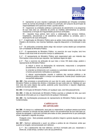 X - representar ao juízo visando à aplicação de penalidade por infrações cometidas
         contra as normas de proteção à infância e à juventude, sem prejuízo da promoção da
         responsabilidade civil e penal do infrator, quando cabível;
         Xl - inspecionar as entidades públicas e particulares de atendimento e os programas
         de que trata esta Lei, adotando de pronto as medidas administrativas ou judiciais
         necessárias à remoção de irregularidades porventura verificadas;
         Xll - requisitar força policial, bem como a colaboração dos serviços médicos,
         hospitalares, educacionais e de assistência social, públicos ou privados, para o
         desempenho de suas atribuições.
    § 1° - A legitimação do Ministério Público para as ações cíveis previstas neste artigo não
    impede a de terceiros, nas mesmas hipóteses, segundo dispuserem a Constituição e esta
    Lei.
    § 2° - As atribuições constantes deste artigo não excluem outras desde que compatíveis
    com a finalidade do Ministério Público.
    § 3° - O representante do Ministério Público, no exercício de suas funções, terá livre
    acesso a todo local onde se encontre criança ou adolescente.
    § 4° - O representante do Ministério Público será responsável pelo uso indevido das
    informações e documentos que requisitar, nas hipóteses legais de sigilo.
    § 5° - Para o exercício da atribuição de que trata o inciso VIII deste artigo, poderá o
    representante do Ministério Público:
             a) reduzir a termo as declarações do reclamante, instaurando o competente
             procedimento, sob sua presidência;
             b) entender-se diretamente com a pessoa ou autoridade reclamada, em dia, local
             e horário previamente notificados ou acertados
             c) efetuar recomendações visando à melhoria dos serviços públicos e de
             relevância pública afetos à criança e ao adolescente, fixando prazo razoável para
             sua perfeita adequação.
Art. 202 - Nos processos e procedimentos em que não for parte, atuará obrigatoriamente o
Ministério Público na defesa dos direitos e interesses de que cuida esta Lei, hipótese em que
terá vista dos autos depois das partes, podendo juntar documentos e requerer diligências,
usando os recursos cabíveis.
Art. 203 - A intimação do Ministério Público, em qualquer caso, será feita pessoalmente.
Art. 204 - A falta de intervenção do Ministério Público acarreta a nulidade do feito, que será
declarada de ofício pelo juiz ou a requerimento de qualquer interessado.
Art. 205 - As manifestações processuais do representante do Ministério Público deverão ser
fundamentadas.

                                      CAPÍTULO VI
                                     DO ADVOGADO
Art. 206 - A criança ou o adolescente, seus pais ou responsável, e qualquer pessoa que tenha
legítimo interesse na solução da lide poderão intervir nos procedimentos de que trata esta Lei,
através de advogado, o qual será intimado para todos os atos, pessoalmente ou por publicação
oficial, respeitado o segredo de justiça.
    Parágrafo único - Será prestada assistência judiciária integral e gratuita àqueles que dela
    necessitarem.
Art. 207 - Nenhum adolescente a quem se atribua a prática de ato infracional, ainda que
ausente ou foragido, será processado sem defensor.
    § 1° - Se o adolescente não tiver defensor, ser-lhe-á nomeado pelo juiz, ressalvado o
    direito de, a todo tempo, constituir outro de sua preferência.
 
