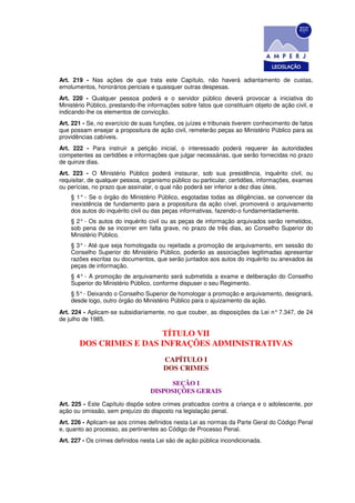 Art. 219 - Nas ações de que trata este Capítulo, não haverá adiantamento de custas,
emolumentos, honorários periciais e quaisquer outras despesas.
Art. 220 - Qualquer pessoa poderá e o servidor público deverá provocar a iniciativa do
Ministério Público, prestando-lhe informações sobre fatos que constituam objeto de ação civil, e
indicando-lhe os elementos de convicção.
Art. 221 - Se, no exercício de suas funções, os juízes e tribunais tiverem conhecimento de fatos
que possam ensejar a propositura de ação civil, remeterão peças ao Ministério Público para as
providências cabíveis.
Art. 222 - Para instruir a petição inicial, o interessado poderá requerer às autoridades
competentes as certidões e informações que julgar necessárias, que serão fornecidas no prazo
de quinze dias.
Art. 223 - O Ministério Público poderá instaurar, sob sua presidência, inquérito civil, ou
requisitar, de qualquer pessoa, organismo público ou particular, certidões, informações, exames
ou perícias, no prazo que assinalar, o qual não poderá ser inferior a dez dias úteis.
    § 1° - Se o órgão do Ministério Público, esgotadas todas as diligências, se convencer da
    inexistência de fundamento para a propositura da ação cível, promoverá o arquivamento
    dos autos do inquérito civil ou das peças informativas, fazendo-o fundamentadamente.
    § 2° - Os autos do inquérito civil ou as peças de informação arquivados serão remetidos,
    sob pena de se incorrer em falta grave, no prazo de três dias, ao Conselho Superior do
    Ministério Público.
    § 3° - Até que seja homologada ou rejeitada a promoção de arquivamento, em sessão do
    Conselho Superior do Ministério Público, poderão as associações legitimadas apresentar
    razões escritas ou documentos, que serão juntados aos autos do inquérito ou anexados às
    peças de informação.
    § 4° - A promoção de arquivamento será submetida a exame e deliberação do Conselho
    Superior do Ministério Público, conforme dispuser o seu Regimento.
    § 5° - Deixando o Conselho Superior de homologar a promoção e arquivamento, designará,
    desde logo, outro órgão do Ministério Público para o ajuizamento da ação.
Art. 224 - Aplicam-se subsidiariamente, no que couber, as disposições da Lei n° 7.347, de 24
de julho de 1985.

                        TÍTULO VII
       DOS CRIMES E DAS INFRAÇÕES ADMINISTRATIVAS
                                       CAPÍTULO I
                                       DOS CRIMES

                                        SEÇÃO I
                                  DISPOSIÇÕES GERAIS
Art. 225 - Este Capítulo dispõe sobre crimes praticados contra a criança e o adolescente, por
ação ou omissão, sem prejuízo do disposto na legislação penal.
Art. 226 - Aplicam-se aos crimes definidos nesta Lei as normas da Parte Geral do Código Penal
e, quanto ao processo, as pertinentes ao Código de Processo Penal.
Art. 227 - Os crimes definidos nesta Lei são de ação pública incondicionada.
 