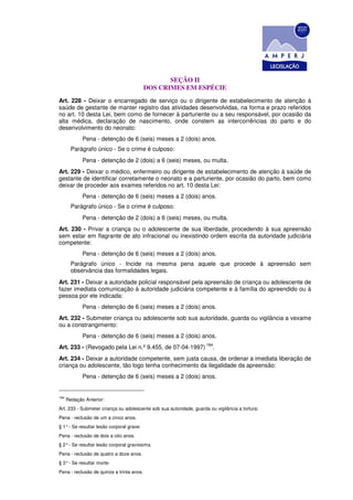 SEÇÃO II
                                           DOS CRIMES EM ESPÉCIE
Art. 228 - Deixar o encarregado de serviço ou o dirigente de estabelecimento de atenção à
saúde de gestante de manter registro das atividades desenvolvidas, na forma e prazo referidos
no art. 10 desta Lei, bem como de fornecer à parturiente ou a seu responsável, por ocasião da
alta médica, declaração de nascimento, onde constem as intercorrências do parto e do
desenvolvimento do neonato:
             Pena - detenção de 6 (seis) meses a 2 (dois) anos.
        Parágrafo único - Se o crime é culposo:
             Pena - detenção de 2 (dois) a 6 (seis) meses, ou multa.
Art. 229 - Deixar o médico, enfermeiro ou dirigente de estabelecimento de atenção à saúde de
gestante de identificar corretamente o neonato e a parturiente, por ocasião do parto, bem como
deixar de proceder aos exames referidos no art. 10 desta Lei:
             Pena - detenção de 6 (seis) meses a 2 (dois) anos.
        Parágrafo único - Se o crime é culposo:
             Pena - detenção de 2 (dois) a 6 (seis) meses, ou multa.
Art. 230 - Privar a criança ou o adolescente de sua liberdade, procedendo à sua apreensão
sem estar em flagrante de ato infracional ou inexistindo ordem escrita da autoridade judiciária
competente:
             Pena - detenção de 6 (seis) meses a 2 (dois) anos.
        Parágrafo único - Incide na mesma pena aquele que procede à apreensão sem
        observância das formalidades legais.
Art. 231 - Deixar a autoridade policial responsável pela apreensão de criança ou adolescente de
fazer imediata comunicação à autoridade judiciária competente e à família do apreendido ou à
pessoa por ele indicada:
             Pena - detenção de 6 (seis) meses a 2 (dois) anos.
Art. 232 - Submeter criança ou adolescente sob sua autoridade, guarda ou vigilância a vexame
ou a constrangimento:
             Pena - detenção de 6 (seis) meses a 2 (dois) anos.
                                                                     184
Art. 233 - (Revogado pela Lei n.º 9.455, de 07-04-1997)                 .
Art. 234 - Deixar a autoridade competente, sem justa causa, de ordenar a imediata liberação de
criança ou adolescente, tão logo tenha conhecimento da ilegalidade da apreensão:
             Pena - detenção de 6 (seis) meses a 2 (dois) anos.


184
      Redação Anterior:
Art. 233 - Submeter criança ou adolescente sob sua autoridade, guarda ou vigilância a tortura:
Pena - reclusão de um a cinco anos.
§ 1° - Se resultar lesão corporal grave:
Pena - reclusão de dois a oito anos.
§ 2° - Se resultar lesão corporal gravíssima
Pena - reclusão de quatro a doze anos.
§ 3° - Se resultar morte:
Pena - reclusão de quinze a trinta anos.
 