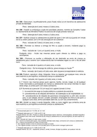 Art. 235 - Descumprir, injustificadamente, prazo fixado nesta Lei em benefício de adolescente
privado de liberdade:
             Pena - detenção de 6 (seis) meses a 2 (dois) anos.
Art. 236 - Impedir ou embaraçar a ação de autoridade judiciária, membro do Conselho Tutelar
ou representante do Ministério Público no exercício de função prevista nesta Lei:
             Pena - detenção de 6 (seis) meses a 2 (dois) anos.
Art. 237 - Subtrair criança ou adolescente ao poder de quem o tem sob sua guarda em virtude
de lei ou ordem judicial, com o fim de colocação em lar substituto:
             Pena - reclusão de 2 (dois) a 6 (seis) anos, e multa.
Art. 238 - Prometer ou efetivar a entrega de filho ou pupilo a terceiro, mediante paga ou
recompensa:
             Pena - reclusão de 1 (um) a 4 (quatro) anos, e multa.
        Parágrafo único - Incide nas mesmas penas quem oferece ou efetiva a paga ou
        recompensa.
Art. 239 - Promover ou auxiliar a efetivação de ato destinado ao envio de criança ou
adolescente para o exterior com inobservância das formalidades legais ou com o fito de obter
lucro:
            Pena - reclusão de 4 (quatro) a 6 (seis) anos, e multa.
                                                                                                   185
        Parágrafo único – Se há emprego de violência, grave ameaça ou fraude:
            Pena – reclusão, de 6 (seis) a 8 (oito) anos, além da pena correspondente à violência.
Art. 240. Produzir, reproduzir, dirigir, fotografar, filmar ou registrar, por qualquer meio, cena de
                                                                        186
sexo explícito ou pornográfica, envolvendo criança ou adolescente:
             Pena – reclusão, de 4 (quatro) a 8 (oito) anos, e multa.
        § 1º Incorre nas mesmas penas quem agencia, facilita, recruta, coage, ou de qualquer
        modo intermedeia a participação de criança ou adolescente nas cenas referidas no caput
        deste artigo, ou ainda quem com esses contracena.
        § 2º Aumenta-se a pena de 1/3 (um terço) se o agente comete o crime:
             I – no exercício de cargo ou função pública ou a pretexto de exercê-la;
             II – prevalecendo-se de relações domésticas, de coabitação ou de hospitalidade; ou
             III – prevalecendo-se de relações de parentesco consangüíneo ou afim até o terceiro
             grau, ou por adoção, de tutor, curador, preceptor, empregador da vítima ou de quem, a
             qualquer outro título, tenha autoridade sobre ela, ou com seu consentimento.
Art. 241. Vender ou expor à venda fotografia, vídeo ou outro registro que contenha cena de
                                                                 187
sexo explícito ou pornográfica envolvendo criança ou adolescente:


185
      Acrescentado pela Lei nº 10.764, de 12.11.03.
186
    Redação dada pela Lei nº 11.829, de 25.11.08
Redação Anterior: Art. 240 - Produzir ou dirigir representação teatral, televisiva, cinematográfica, atividade fotográfica
ou de qualquer outro meio visual, utilizando-se de criança ou adolescente em cena pornográfica, de sexo explícito ou
vexatória:
Pena - reclusão de 2 (dois) a 6 (seis) anos, e multa.
§ 1º - Incorre na mesma pena quem, nas condições referidas neste artigo, contracena com criança ou adolescente.
§ 2º - A pena é de reclusão de 3 (três) a 8 (oito) anos:
I – Se o agente comete o crime no exercício de cargo ou função;
II – Se o agente comete o crime com o fim de obter para si ou para outrem vantagem patrimonial.
187
  Redação dada pela Lei nº 11.829, de 25.11.08
Redação anterior: Art. 241 – Apresentar, produzir, vender, fornecer, divulgar ou publicar, por qualquer meio de
 