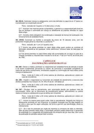 Art. 244-A - Submeter criança ou adolescente, como tais definidos no caput do art. 2º desta Lei,
                                     198
à prostituição ou à exploração sexual :
             Pena - reclusão de 4 (quatro) a 10 (dez) anos, e multa.
        § 1º - Incorrem nas mesmas penas o proprietário, o gerente ou o responsável pelo local em
        que se verifique a submissão de criança ou adolescente às práticas referidas no caput
        deste artigo.
        § 2º - Constitui efeito obrigatório da condenação a cassação da licença de localização e de
        funcionamento do estabelecimento.
Art. 244-B. Corromper ou facilitar a corrupção de menor de 18 (dezoito) anos, com ele
                                                      199
praticando infração penal ou induzindo-o a praticá-la:
             Pena - reclusão, de 1 (um) a 4 (quatro) anos.
        § 1º Incorre nas penas previstas no caput deste artigo quem pratica as condutas ali
        tipificadas utilizando-se de quaisquer meios eletrônicos, inclusive salas de bate-papo da
        internet.
        § 2º As penas previstas no caput deste artigo são aumentadas de um terço no caso de a
        infração cometida ou induzida estar incluída no rol do art. 1º da Lei nº 8.072, de 25 de julho
        de 1990.

                                         CAPÍTULO II
                               DAS INFRAÇÕES ADMINISTRATIVAS
Art. 245 - Deixar o médico, professor ou responsável por estabelecimento de atenção à saúde
e de ensino fundamental, pré-escola ou creche, de comunicar à autoridade competente os
casos de que tenha conhecimento, envolvendo suspeita ou confirmação de maus-tratos contra
criança ou adolescente:
             Pena - multa de 3 (três) a 20 (vinte) salários de referência, aplicando-se o dobro em
             caso de reincidência.
Art. 246 - Impedir o responsável ou funcionário de entidade de atendimento o exercício dos
direitos constantes nos incisos II, Ill, Vll, VlIl e Xl do art. 124 desta Lei:
             Pena - multa de 3 (três) a 20 (vinte) salários de referência, aplicando-se o dobro em
             caso de reincidência.
Art. 247 - Divulgar, total ou parcialmente, sem autorização devida, por qualquer meio de
comunicação, nome, ato ou documento de procedimento policial, administrativo ou judicial
relativo a criança ou adolescente a que se atribua ato infracional:
             Pena - multa de 3 (três) a 20 (vinte) salários de referência, aplicando-se o dobro em
             caso de reincidência.
        § 1° - Incorre na mesma pena quem exibe, total ou parcialmente, fotografia de criança ou
        adolescente envolvido em ato infracional, ou qualquer ilustração que Ihe diga respeito ou
        se refira a atos que Ihe sejam atribuídos, de forma a permitir sua identificação, direta ou
        indiretamente.
        § 2° - Se o fato for praticado por órgão de imprensa ou emissora de rádio ou televisão,
        além da pena prevista neste artigo, a autoridade judiciária poderá determinar a apreensão
        da publicação ou a suspensão da programação da emissora até por dois dias, bem como
        da publicação do periódico até por dois números.




198
      Acrescentado pela Lei nº 9.975, de 23.06.00.
199
      Acrescentado pela Lei nº 12.015, de 07.08.09
 