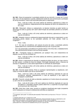 Art. 248 - Deixar de apresentar à autoridade judiciária de seu domicílio, no prazo de 5 (cinco)
dias, com o fim de regularizar a guarda, adolescente trazido de outra comarca para a prestação
de serviço doméstico, mesmo que autorizado pelos pais ou responsável:
           Pena - multa de 3 (três) a 20 (vinte) salários de referência, aplicando-se o dobro em
           caso de reincidência, independentemente das despesas de retorno do adolescente, se
           for o caso.
Art. 249 - Descumprir, dolosa ou culposamente, os deveres inerentes ao poder familiar ou
decorrente de tutela ou guarda, bem assim determinação da autoridade judiciária ou Conselho
        200
Tutelar:
           Pena - multa de 3 (três) a 20 (vinte) salários de referência, aplicando-se o dobro em
           caso de reincidência
Art. 250. Hospedar criança ou adolescente desacompanhado dos pais ou responsável, ou sem
autorização escrita desses ou da autoridade judiciária, em hotel, pensão, motel ou
           201
congênere:
           Pena – multa.
      § 1º Em caso de reincidência, sem prejuízo da pena de multa, a autoridade judiciária
      poderá determinar o fechamento do estabelecimento por até 15 (quinze) dias.
      § 2º Se comprovada a reincidência em período inferior a 30 (trinta) dias, o estabelecimento
      será definitivamente fechado e terá sua licença cassada.
Art. 251 - Transportar criança ou adolescente, por qualquer meio, com inobservância do
disposto nos arts. 83, 84 e 85 desta Lei:
           Pena - multa de 3 (três) a 20 (vinte) salários de referência, aplicando-se o dobro em
           caso de reincidência.
Art. 252 - Deixar o responsável por diversão ou espetáculo público de afixar, em lugar visível e
de fácil acesso, à entrada do local de exibição, informação destacada sobre a natureza da
diversão ou espetáculo e a faixa etária especificada no certificado de classificação:
           Pena - multa de 3 (três) a 20 (vinte) salários de referência, aplicando-se o dobro em
           caso de reincidência.
Art. 253 - Anunciar peças teatrais, filmes ou quaisquer representações ou espetáculos, sem
indicar os limites de idade a que não se recomendem:
           Pena - multa de 3 (três) a 20 (vinte) salários de referência, duplicada em caso de
           reincidência, aplicável, separadamente, à casa de espetáculo e aos órgãos de
           divulgação ou publicidade.
Art. 254 - Transmitir, através de rádio ou televisão, espetáculo em horário diverso do autorizado
ou sem aviso de sua classificação:
           Pena - multa de 20 (vinte) a 100 (cem) salários de referência; duplicada em caso de
           reincidência a autoridade judiciária poderá determinar a suspensão da programação
           da emissora por até 2 (dois) dias.
Art. 255 - Exibir filme, trailer, peça, amostra ou congênere classificado pelo órgão competente
como inadequado às crianças ou adolescentes admitidos ao espetáculo:


200
   A expressão “pátrio poder” foi substituída pela expressão “Poder familiar” por força do art. 3º da Lei n° 12.010, de
29.07.09
201
   Redação dada pela Lei nº 12.038, de 01.10.09
Redação anterior: Art. 250 - Hospedar criança ou adolescente, desacompanhado dos pais ou responsável ou sem
autorização escrita destes, ou da autoridade judiciária, em hotel, pensão, motel ou congênere:
Pena - multa de 10 (dez) a 50 (cinqüenta) salários de referência; em caso de reincidência, a autoridade judiciária
poderá determinar o fechamento do estabelecimento por até 15 (quinze) dias.
 
