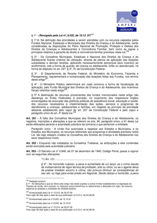 205
        § 1º - (Revogado pela Lei nº, 9.532, de 10.12. 97)
        § 1º-A. Na definição das prioridades a serem atendidas com os recursos captados pelos
        Fundos Nacional, Estaduais e Municipais dos Direitos da Criança e do Adolescente, serão
        consideradas as disposições do Plano Nacional de Promoção, Proteção e Defesa dos
        Direitos de Crianças e Adolescentes à Convivência Familiar, bem como as regras e
                                                                                              206
        princípios relativos à garantia do direito à convivência familiar previstos nesta Lei.
        § 2º - Os Conselhos Municipais, Estaduais e Nacional dos Direitos da Criança e do
        Adolescente fixarão critérios de utilização, através de planos de aplicação das doações
        subsidiadas e demais receitas, aplicando necessariamente percentual para incentivo ao
        acolhimento, sob a forma de guarda, de criança ou adolescente, órfão ou abandonado, na
        forma do disposto no art. 227, § 3º, Vl, da Constituição Federal.
        § 3º - O Departamento da Receita Federal, do Ministério da Economia, Fazenda e
        Planejamento, regulamentará a comprovação das doações feitas aos Fundos, nos termos
                    207
        deste artigo .
        § 4º - O Ministério Público determinará em cada comarca a forma de fiscalização da
        aplicação, pelo Fundo Municipal dos Direitos da Criança e do Adolescente, dos incentivos
                                      208
        fiscais referidos neste artigo .
        § 5º A destinação de recursos provenientes dos fundos mencionados neste artigo não
        desobriga os Entes Federados à previsão, no orçamento dos respectivos órgãos
        encarregados da execução das políticas públicas de assistência social, educação e saúde,
        dos recursos necessários à implementação das ações, serviços e programas de
        atendimento a crianças, adolescentes e famílias, em respeito ao princípio da prioridade
        absoluta estabelecido pelo caput do art. 227 da Constituição Federal e pelo caput e
                                             209
        parágrafo único do art. 4º desta Lei.
Art. 261 - À falta dos Conselhos Municipais dos Direitos da Criança e do Adolescente, os
registros, inscrições e alterações a que se referem os arts. 90, parágrafo único, e 91 desta Lei
serão efetuados perante a autoridade judiciária da comarca a que pertencer a entidade.
        Parágrafo único - A União fica autorizada a repassar aos Estados e Municípios, e os
        Estados aos Municípios, os recursos referentes aos programas e atividades previstos nesta
        Lei, tão logo estejam criados os Conselhos dos Direitos da Criança e do Adolescente nos
        seus respectivos níveis.
Art. 262 - Enquanto não instalados os Conselhos Tutelares, as atribuições a eles conferidas
serão exercidas pela autoridade judiciária.
Art. 263 - O Decreto Lei nº 2.848, de 07 de dezembro de 1940, Código Penal, passa a vigorar
com as seguintes alterações:
                  "1) Art. 121.......................................................................
                  § 4º - No homicídio culposo, a pena é aumentada de um terço, se o crime resulta
                  de inobservância de regra técnica de profissão, arte ou ofício, ou se o agente deixa
                  de prestar imediato socorro à vítima, não procura diminuir as conseqüências do
                  seu ato, ou foge para evitar prisão em flagrante. Sendo doloso o homicídio, a pena

205
   Redação anterior:
§ 1º - As deduções a que se refere este artigo não estão sujeitas a outros limites estabelecidos na legislação do
imposto de renda, nem excluem ou reduzem outros benefícios ou abatimentos e deduções em vigor, de maneira
especial as doações a entidades de utilidade pública.
206
   Acrescentado pela Lei nº 12.010, de 29.07.09
Para viger 90 dias após a data da sua publicação no D.O.U. de 04.08.09
207
      Acrescentado pela Lei nº 8.242, de 12.10.91
208
      Acrescentado pela Lei nº 8.242, de 12.10.91
209
   Acrescentado pela Lei nº 12.010, de 29.07.09
Para viger 90 dias após a data da sua publicação no D.O.U. de 04.08.09
 