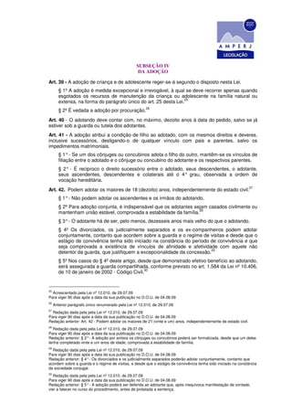 SUBSEÇÃO IV
                                                    DA ADOÇÃO

Art. 39 - A adoção de criança e de adolescente reger-se-á segundo o disposto nesta Lei.
        § 1º A adoção é medida excepcional e irrevogável, à qual se deve recorrer apenas quando
        esgotados os recursos de manutenção da criança ou adolescente na família natural ou
                                                                  25
        extensa, na forma do parágrafo único do art. 25 desta Lei.
                                                        26
        § 2º É vedada a adoção por procuração.
Art. 40 - O adotando deve contar com, no máximo, dezoito anos à data do pedido, salvo se já
estiver sob a guarda ou tutela dos adotantes.
Art. 41 - A adoção atribui a condição de filho ao adotado, com os mesmos direitos e deveres,
inclusive sucessórios, desligando-o de qualquer vínculo com pais e parentes, salvo os
impedimentos matrimoniais.
        § 1° - Se um dos cônjuges ou concubinos adota o filho do outro, mantêm-se os vínculos de
        filiação entre o adotado e o cônjuge ou concubino do adotante e os respectivos parentes.
        § 2° - É reciproco o direito sucessório entre o adotado, seus descendentes, o adotante,
        seus ascendentes, descendentes e colaterais até o 4° grau, observada a ordem de
        vocação hereditária.
                                                                                                                  27
Art. 42. Podem adotar os maiores de 18 (dezoito) anos, independentemente do estado civil.
        § 1° - Não podem adotar os ascendentes e os irmãos do adotando.
        § 2º Para adoção conjunta, é indispensável que os adotantes sejam casados civilmente ou
                                                                      28
        mantenham união estável, comprovada a estabilidade da família.
        § 3° - O adotante há de ser, pelo menos, dezesseis anos mais velho do que o adotando.
        § 4º Os divorciados, os judicialmente separados e os ex-companheiros podem adotar
        conjuntamente, contanto que acordem sobre a guarda e o regime de visitas e desde que o
        estágio de convivência tenha sido iniciado na constância do período de convivência e que
        seja comprovada a existência de vínculos de afinidade e afetividade com aquele não
                                                                            29
        detentor da guarda, que justifiquem a excepcionalidade da concessão.
        § 5º Nos casos do § 4º deste artigo, desde que demonstrado efetivo benefício ao adotando,
        será assegurada a guarda compartilhada, conforme previsto no art. 1.584 da Lei nº 10.406,
                                                30
        de 10 de janeiro de 2002 - Código Civil.


25
  Acrescentado pela Lei nº 12.010, de 29.07.09
Para viger 90 dias após a data da sua publicação no D.O.U. de 04.08.09
26
     Anterior parágrafo único renumerado pela Lei nº 12.010, de 29.07.09
27
  Redação dada pela pela Lei nº 12.010, de 29.07.09
Para viger 90 dias após a data da sua publicação no D.O.U. de 04.08.09
Redação anterior: Art. 42 - Podem adotar os maiores de 21 (vinte e um) anos, independentemente de estado civil.
28
  Redação dada pela pela Lei nº 12.010, de 29.07.09
Para viger 90 dias após a data da sua publicação no D.O.U. de 04.08.09
Redação anterior: § 2° - A adoção por ambos os cônjuges ou concubinos poderá ser formalizada, desde que um deles
tenha completado vinte e um anos de idade, comprovada a estabilidade da família.
29
  Redação dada pela pela Lei nº 12.010, de 29.07.09
Para viger 90 dias após a data da sua publicação no D.O.U. de 04.08.09
Redação anterior: § 4° - Os divorciados e os judicialmente separados poderão adotar conjuntamente, contanto que
acordem sobre a guarda e o regime de visitas, e desde que o estágio de convivência tenha sido iniciado na constância
da sociedade conjugal.
30
   Redação dada pela pela Lei nº 12.010, de 29.07.09
Para viger 90 dias após a data da sua publicação no D.O.U. de 04.08.09
Redação anterior: § 5° - A adoção poderá ser deferida ao adotante que, após inequívoca manifestação de vontade,
vier a falecer no curso do procedimento, antes de prolatada a sentença.
 