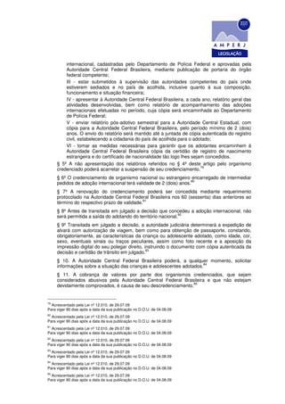 internacional, cadastradas pelo Departamento de Polícia Federal e aprovadas pela
         Autoridade Central Federal Brasileira, mediante publicação de portaria do órgão
         federal competente;
         III - estar submetidos à supervisão das autoridades competentes do país onde
         estiverem sediados e no país de acolhida, inclusive quanto à sua composição,
         funcionamento e situação financeira;
         IV - apresentar à Autoridade Central Federal Brasileira, a cada ano, relatório geral das
         atividades desenvolvidas, bem como relatório de acompanhamento das adoções
         internacionais efetuadas no período, cuja cópia será encaminhada ao Departamento
         de Polícia Federal;
         V - enviar relatório pós-adotivo semestral para a Autoridade Central Estadual, com
         cópia para a Autoridade Central Federal Brasileira, pelo período mínimo de 2 (dois)
         anos. O envio do relatório será mantido até a juntada de cópia autenticada do registro
         civil, estabelecendo a cidadania do país de acolhida para o adotado;
         VI - tomar as medidas necessárias para garantir que os adotantes encaminhem à
         Autoridade Central Federal Brasileira cópia da certidão de registro de nascimento
         estrangeira e do certificado de nacionalidade tão logo lhes sejam concedidos.
     § 5º A não apresentação dos relatórios referidos no § 4º deste artigo pelo organismo
                                                                         79
     credenciado poderá acarretar a suspensão de seu credenciamento.
     § 6º O credenciamento de organismo nacional ou estrangeiro encarregado de intermediar
                                                                    80
     pedidos de adoção internacional terá validade de 2 (dois) anos.
     § 7º A renovação do credenciamento poderá ser concedida mediante requerimento
     protocolado na Autoridade Central Federal Brasileira nos 60 (sessenta) dias anteriores ao
                                             81
     término do respectivo prazo de validade.
     § 8º Antes de transitada em julgado a decisão que concedeu a adoção internacional, não
                                                               82
     será permitida a saída do adotando do território nacional.
     § 9º Transitada em julgado a decisão, a autoridade judiciária determinará a expedição de
     alvará com autorização de viagem, bem como para obtenção de passaporte, constando,
     obrigatoriamente, as características da criança ou adolescente adotado, como idade, cor,
     sexo, eventuais sinais ou traços peculiares, assim como foto recente e a aposição da
     impressão digital do seu polegar direito, instruindo o documento com cópia autenticada da
                                                83
     decisão e certidão de trânsito em julgado.
     § 10. A Autoridade Central Federal Brasileira poderá, a qualquer momento, solicitar
                                                                       84
     informações sobre a situação das crianças e adolescentes adotados.
     § 11. A cobrança de valores por parte dos organismos credenciados, que sejam
     considerados abusivos pela Autoridade Central Federal Brasileira e que não estejam
                                                               85
     devidamente comprovados, é causa de seu descredenciamento.


79
  Acrescentado pela Lei nº 12.010, de 29.07.09
Para viger 90 dias após a data da sua publicação no D.O.U. de 04.08.09
80
  Acrescentado pela Lei nº 12.010, de 29.07.09
Para viger 90 dias após a data da sua publicação no D.O.U. de 04.08.09
81
  Acrescentado pela Lei nº 12.010, de 29.07.09
Para viger 90 dias após a data da sua publicação no D.O.U. de 04.08.09
82
  Acrescentado pela Lei nº 12.010, de 29.07.09
Para viger 90 dias após a data da sua publicação no D.O.U. de 04.08.09
83
  Acrescentado pela Lei nº 12.010, de 29.07.09
Para viger 90 dias após a data da sua publicação no D.O.U. de 04.08.09
84
  Acrescentado pela Lei nº 12.010, de 29.07.09
Para viger 90 dias após a data da sua publicação no D.O.U. de 04.08.09
85
  Acrescentado pela Lei nº 12.010, de 29.07.09
Para viger 90 dias após a data da sua publicação no D.O.U. de 04.08.09
 