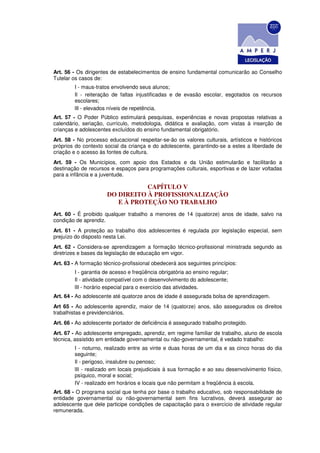 Art. 56 - Os dirigentes de estabelecimentos de ensino fundamental comunicarão ao Conselho
Tutelar os casos de:
        I - maus-tratos envolvendo seus alunos;
        Il - reiteração de faltas injustificadas e de evasão escolar, esgotados os recursos
        escolares;
        lIl - elevados níveis de repetência.
Art. 57 - O Poder Público estimulará pesquisas, experiências e novas propostas relativas a
calendário, seriação, currículo, metodologia, didática e avaliação, com vistas à inserção de
crianças e adolescentes excluídos do ensino fundamental obrigatório.
Art. 58 - No processo educacional respeitar-se-ão os valores culturais, artísticos e históricos
próprios do contexto social da criança e do adolescente, garantindo-se a estes a liberdade de
criação e o acesso às fontes de cultura.
Art. 59 - Os Municípios, com apoio dos Estados e da União estimularão e facilitarão a
destinação de recursos e espaços para programações culturais, esportivas e de lazer voltadas
para a infância e a juventude.

                                 CAPÍTULO V
                      DO DIREITO À PROFISSIONALIZAÇÃO
                         E À PROTEÇÃO NO TRABALHO
Art. 60 - É proibido qualquer trabalho a menores de 14 (quatorze) anos de idade, salvo na
condição de aprendiz.
Art. 61 - A proteção ao trabalho dos adolescentes é regulada por legislação especial, sem
prejuízo do disposto nesta Lei.
Art. 62 - Considera-se aprendizagem a formação técnico-profissional ministrada segundo as
diretrizes e bases da legislação de educação em vigor.
Art. 63 - A formação técnico-profissional obedecerá aos seguintes princípios:
        I - garantia de acesso e freqüência obrigatória ao ensino regular;
        Il - atividade compatível com o desenvolvimento do adolescente;
        lII - horário especial para o exercício das atividades.
Art. 64 - Ao adolescente até quatorze anos de idade é assegurada bolsa de aprendizagem.
Art 65 - Ao adolescente aprendiz, maior de 14 (quatorze) anos, são assegurados os direitos
trabalhistas e previdenciários.
Art. 66 - Ao adolescente portador de deficiência é assegurado trabalho protegido.
Art. 67 - Ao adolescente empregado, aprendiz, em regime familiar de trabalho, aluno de escola
técnica, assistido em entidade governamental ou não-governamental, é vedado trabalho:
        I - noturno, realizado entre as vinte e duas horas de um dia e as cinco horas do dia
        seguinte;
        Il - perigoso, insalubre ou penoso;
        lII - realizado em locais prejudiciais à sua formação e ao seu desenvolvimento físico,
        psíquico, moral e social;
        IV - realizado em horários e locais que não permitam a freqüência à escola.
Art. 68 - O programa social que tenha por base o trabalho educativo, sob responsabilidade de
entidade governamental ou não-governamental sem fins lucrativos, deverá assegurar ao
adolescente que dele participe condições de capacitação para o exercício de atividade regular
remunerada.
 