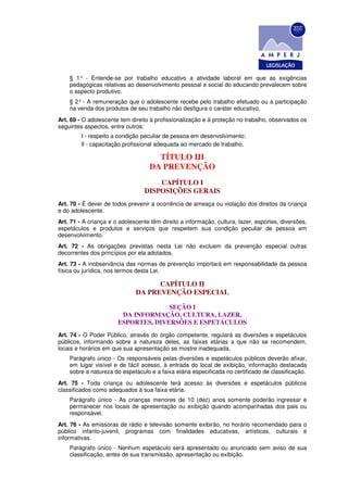 § 1° - Entende-se por trabalho educativo a atividade laboral em que as exigências
    pedagógicas relativas ao desenvolvimento pessoal e social do educando prevalecem sobre
    o aspecto produtivo.
    § 2° - A remuneração que o adolescente recebe pelo trabalho efetuado ou a participação
    na venda dos produtos de seu trabalho não desfigura o caráter educativo.
Art. 69 - O adolescente tem direito à profissionalização e à proteção no trabalho, observados os
seguintes aspectos, entre outros:
         I - respeito a condição peculiar de pessoa em desenvolvimento;
         Il - capacitação profissional adequada ao mercado de trabalho.

                                      TÍTULO III
                                    DA PREVENÇÃO
                                      CAPÍTULO I
                                  DISPOSIÇÕES GERAIS
Art. 70 - É dever de todos prevenir a ocorrência de ameaça ou violação dos direitos da criança
e do adolescente.
Art. 71 - A criança e o adolescente têm direito a informação, cultura, lazer, esportes, diversões,
espetáculos e produtos e serviços que respeitem sua condição peculiar de pessoa em
desenvolvimento.
Art. 72 - As obrigações previstas nesta Lei não excluem da prevenção especial outras
decorrentes dos princípios por ela adotados.
Art. 73 - A inobservância das normas de prevenção importará em responsabilidade da pessoa
física ou jurídica, nos termos desta Lei.

                                    CAPÍTULO II
                              DA PREVENÇÃO ESPECIAL

                                     SEÇÃO I
                        DA INFORMAÇÃO, CULTURA, LAZER,
                       ESPORTES, DIVERSÕES E ESPETÁCULOS
Art. 74 - O Poder Público, através do órgão competente, regulará as diversões e espetáculos
públicos, informando sobre a natureza deles, as faixas etárias a que não se recomendem,
locais e horários em que sua apresentação se mostre inadequada.
    Parágrafo único - Os responsáveis pelas diversões e espetáculos públicos deverão afixar,
    em lugar visível e de fácil acesso, à entrada do local de exibição, informação destacada
    sobre a natureza do espetáculo e a faixa etária especificada no certificado de classificação.
Art. 75 - Toda criança ou adolescente terá acesso às diversões e espetáculos públicos
classificados como adequados à sua faixa etária.
    Parágrafo único - As crianças menores de 10 (dez) anos somente poderão ingressar e
    permanecer nos locais de apresentação ou exibição quando acompanhadas dos pais ou
    responsável.
Art. 76 - As emissoras de rádio e televisão somente exibirão, no horário recomendado para o
público infanto-juvenil, programas com finalidades educativas, artísticas, culturais e
informativas.
    Parágrafo único - Nenhum espetáculo será apresentado ou anunciado sem aviso de sua
    classificação, antes de sua transmissão, apresentação ou exibição.
 