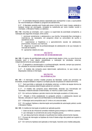 § 1° - A autoridade designará pessoa capacitada para acompanhar o caso, a qual poderá
    ser recomendada por entidade ou programa de atendimento.
    § 2° - A liberdade assistida será fixada pelo prazo mínimo de 6 (seis) meses, podendo a
    qualquer tempo ser prorrogada, revogada ou substituída por outra medida, ouvido o
    orientador, o Ministério Público e o defensor.
Art. 119 - Incumbe ao orientador, com o apoio e a supervisão da autoridade competente, a
realização dos seguintes encargos, entre outros:
        I - promover socialmente o adolescente e sua família, fornecendo-lhes orientação e
        inserindo-os, se necessário, em programa oficial ou comunitário de auxílio e
        assistência social;
        Il - supervisionar a freqüência e o aproveitamento escolar do adolescente,
        promovendo, inclusive, sua matrícula;
        lII - diligenciar no sentido da profissionalização do adolescente e de sua inserção no
        mercado de trabalho;
        IV - apresentar relatório do caso.

                                    SEÇÃO VI
                           DO REGIME DE SEMILIBERDADE
Art. 120 - O regime de semiliberdade pode ser determinado desde o início, ou como forma de
transição para o meio aberto, possibilitada a realização de atividades externas,
independentemente de autorização judicial.
    § 1° - É obrigatória a escolarização e a profissionalização, devendo, sempre que possível,
    ser utilizados os recursos existentes na comunidade.
    § 2° - A medida não comporta prazo determinado, aplicando-se, no que couber, as
    disposições relativas à internação.

                                        SEÇÃO VII
                                     DA INTERNAÇÃO
Art. 121 - A internação constitui medida privativa da liberdade, sujeita aos princípios de
brevidade, excepcionalidade e respeito à condição peculiar de pessoa em desenvolvimento.
    § 1° - Será permitida a realização de atividades externas, a critério da equipe técnica da
    entidade, salvo expressa determinação judicial em contrário.
    § 2° - A medida não comporta prazo determinado, devendo sua manutenção ser
    reavaliada, mediante decisão fundamentada, no máximo a cada 6 (seis) meses.
    § 3° - Em nenhuma hipótese o período máximo de internação excederá a 3 (três) anos.
    § 4° - Atingido o limite estabelecido no parágrafo anterior, o adolescente deverá ser
    liberado, colocado em regime de semiliberdade ou de liberdade assistida.
    § 5° - A liberação será compulsória aos 21 (vinte e um) anos de idade.
    § 6° - Em qualquer hipótese a desinternação será precedida de autorização judicial, ouvido
    o Ministério Público.
Art. 122 - A medida de internação só poderá ser aplicada quando:
         I - tratar-se de ato infracional cometido mediante grave ameaça ou violência a pessoa;
         Il - por reiteração no cometimento de outras infrações graves;
         lII - por descumprimento reiterado e injustificável da medida anteriormente imposta.
    § 1° - O prazo de internação na hipótese do inciso lIl deste artigo não poderá ser superior a
    3 (três) meses.
    § 2° - Em nenhuma hipótese será aplicada a internação, havendo outra medida adequada.
 