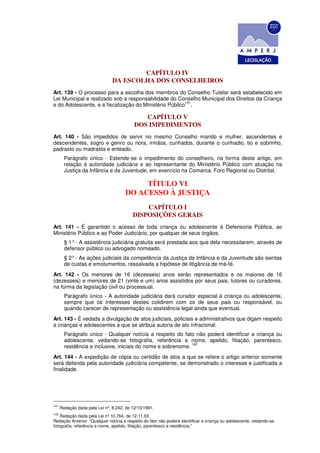CAPÍTULO IV
                                DA ESCOLHA DOS CONSELHEIROS
Art. 139 - O processo para a escolha dos membros do Conselho Tutelar será estabelecido em
Lei Municipal e realizado sob a responsabilidade do Conselho Municipal dos Direitos da Criança
                                                        141
e do Adolescente, e a fiscalização do Ministério Público .

                                              CAPÍTULO V
                                           DOS IMPEDIMENTOS
Art. 140 - São impedidos de servir no mesmo Conselho marido e mulher, ascendentes e
descendentes, sogro e genro ou nora, irmãos, cunhados, durante o cunhadio, tio e sobrinho,
padrasto ou madrasta e enteado.
        Parágrafo único - Estende-se o impedimento do conselheiro, na forma deste artigo, em
        relação à autoridade judiciária e ao representante do Ministério Público com atuação na
        Justiça da Infância e da Juventude, em exercício na Comarca, Foro Regional ou Distrital.

                                           TÍTULO VI
                                      DO ACESSO À JUSTIÇA
                                              CAPÍTULO I
                                          DISPOSIÇÕES GERAIS
Art. 141 - É garantido o acesso de toda criança ou adolescente à Defensoria Pública, ao
Ministério Público e ao Poder Judiciário, por qualquer de seus órgãos.
        § 1° - A assistência judiciária gratuita será prestada aos que dela necessitarem, através de
        defensor público ou advogado nomeado.
        § 2° - As ações judiciais da competência da Justiça da Infância e da Juventude são isentas
        de custas e emolumentos, ressalvada a hipótese de litigância de má-fé.
Art. 142 - Os menores de 16 (dezesseis) anos serão representados e os maiores de 16
(dezesseis) e menores de 21 (vinte e um) anos assistidos por seus pais, tutores ou curadores,
na forma da legislação civil ou processual.
        Parágrafo único - A autoridade judiciária dará curador especial à criança ou adolescente,
        sempre que os interesses destes colidirem com os de seus pais ou responsável, ou
        quando carecer de representação ou assistência legal ainda que eventual.
Art. 143 - É vedada a divulgação de atos judiciais, policiais e administrativos que digam respeito
a crianças e adolescentes a que se atribua autoria de ato infracional.
        Parágrafo único - Qualquer notícia a respeito do fato não poderá identificar a criança ou
        adolescente, vedando-se fotografia, referência a nome, apelido, filiação, parentesco,
                                                              142
        residência e inclusive, iniciais do nome e sobrenome.
Art. 144 - A expedição de cópia ou certidão de atos a que se refere o artigo anterior somente
será deferida pela autoridade judiciária competente, se demonstrado o interesse e justificada a
finalidade.




141
      Redação dada pela Lei nº, 8.242, de 12/10/1991.
142
    Redação dada pela Lei nº 10.764, de 12.11.03
Redação Anterior: “Qualquer notícia a respeito do fato não poderá identificar a criança ou adolescente, vedando-se
fotografia, referência a nome, apelido, filiação, parentesco e residência.”
 