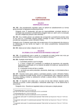 CAPÍTULO III
                                         DOS PROCEDIMENTOS

                                                 SEÇÃO I
                                           DISPOSIÇÕES GERAIS
Art. 152 - Aos procedimentos regulados nesta Lei aplicam-se subsidiariamente as normas
gerais previstas na legislação processual pertinente.
      Parágrafo único. É assegurada, sob pena de responsabilidade, prioridade absoluta na
      tramitação dos processos e procedimentos previstos nesta Lei, assim como na execução
                                                         145
      dos atos e diligências judiciais a eles referentes.
Art. 153 - Se a medida judicial a ser adotada não corresponder a procedimento previsto nesta
ou em outra lei, a autoridade judiciária poderá investigar os fatos e ordenar de ofício as
providências necessárias, ouvido o Ministério Público.
Parágrafo único. O disposto neste artigo não se aplica para o fim de afastamento da criança ou
do adolescente de sua família de origem e em outros procedimentos necessariamente
             146
contenciosos.
Art. 154 - Aplica-se às multas o disposto no art. 214.

                                      SEÇÃO II
                    DA PERDA E DA SUSPENSÃO DO PODER FAMILIAR147
Art. 155 - O procedimento para a perda ou a suspensão do poder familiar terá início por
                                                                     148
provocação do Ministério Público ou de quem tenha legítimo interesse.
Art. 156 - A petição inicial indicará:
           I - a autoridade judiciária a que for dirigida;
           Il - o nome, o estado civil, a profissão e a residência do requerente e do requerido,
           dispensada a qualificação em se tratando de pedido formulado por representante do
           Ministério Público;
           lIl - a exposição sumária do fato e o pedido;
           IV - as provas que serão produzidas, oferecendo, desde logo, o rol de testemunhas e
           documentos.
Art. 157 - Havendo motivo grave, poderá a autoridade judiciária, ouvido o Ministério Público,
decretar a suspensão do poder familiar, liminar ou incidentalmente, até o julgamento definitivo
da causa, ficando a criança ou adolescente confiado a pessoa idônea, mediante termo de
                 149
responsabilidade.
Art. 158 - O requerido será citado para, no prazo de dez dias oferecer resposta escrita,
indicando as provas a serem produzidas e oferecendo desde logo o rol de testemunhas e
documentos.
      Parágrafo único - Deverão ser esgotados todos os meios para a citação pessoal.

145
   Acrescentado pela Lei nº 12.010, de 29.07.09
Para viger 90 dias após a data da sua publicação no D.O.U. de 04.08.09
146
   Acrescentado pela Lei nº 12.010, de 29.07.09
Para viger 90 dias após a data da sua publicação no D.O.U. de 04.08.09
147
   A expressão “pátrio poder” foi substituída pela expressão “Poder familiar” por força do art. 3º da Lei n° 12.010, de
29.07.09
148
   A expressão “pátrio poder” foi substituída pela expressão “Poder familiar” por força do art. 3º da Lei n° 12.010, de
29.07.09
149
   A expressão “pátrio poder” foi substituída pela expressão “Poder familiar” por força do art. 3º da Lei n° 12.010, de
29.07.09
 
