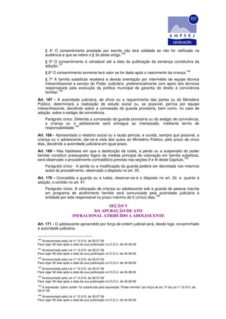 § 4º O consentimento prestado por escrito não terá validade se não for ratificado na
                                                    160
      audiência a que se refere o § 3o deste artigo.
      § 5º O consentimento é retratável até a data da publicação da sentença constitutiva da
             161
      adoção.
                                                                                                                162
      § 6º O consentimento somente terá valor se for dado após o nascimento da criança.
      § 7º A família substituta receberá a devida orientação por intermédio de equipe técnica
      interprofissional a serviço do Poder Judiciário, preferencialmente com apoio dos técnicos
      responsáveis pela execução da política municipal de garantia do direito à convivência
               163
      familiar.
Art. 167 - A autoridade judiciária, de ofício ou a requerimento das partes ou do Ministério
Público, determinará a realização de estudo social ou, se possível, perícia por equipe
interprofissional, decidindo sobre a concessão de guarda provisória, bem como, no caso de
adoção, sobre o estágio de convivência.
      Parágrafo único. Deferida a concessão da guarda provisória ou do estágio de convivência,
      a criança ou o adolescente será entregue ao interessado, mediante termo de
                       164
      responsabilidade.
Art. 168 - Apresentado o relatório social ou o laudo pericial, e ouvida, sempre que possível, a
criança ou o adolescente, dar-se-á vista dos autos ao Ministério Público, pelo prazo de cinco
dias, decidindo a autoridade judiciária em igual prazo.
Art. 169 - Nas hipóteses em que a destituição da tutela, a perda ou a suspensão do poder
familiar constituir pressuposto lógico da medida principal de colocação em família substituta,
                                                                                        165
será observado o procedimento contraditório previsto nas seções II e III deste Capítulo.
      Parágrafo único - A perda ou a modificação da guarda poderá ser decretada nos mesmos
      autos do procedimento, observado o disposto no art. 35.
Art. 170 - Concedida a guarda ou a tutela, observar-se-á o disposto no art. 32, e, quanto à
adoção, o contido no art. 47.
      Parágrafo único. A colocação de criança ou adolescente sob a guarda de pessoa inscrita
      em programa de acolhimento familiar será comunicada pela autoridade judiciária à
                                                                      166
      entidade por este responsável no prazo máximo de 5 (cinco) dias.

                                        SEÇÃO V
                                  DA APURAÇÃO DE ATO
                          INFRACIONAL ATRIBUÍDO A ADOLESCENTE
Art. 171 - O adolescente apreendido por força de ordem judicial será, desde logo, encaminhado
à autoridade judiciária.

160
   Acrescentado pela Lei nº 12.010, de 29.07.09
Para viger 90 dias após a data da sua publicação no D.O.U. de 04.08.09
161
   Acrescentado pela Lei nº 12.010, de 29.07.09
Para viger 90 dias após a data da sua publicação no D.O.U. de 04.08.09
162
   Acrescentado pela Lei nº 12.010, de 29.07.09
Para viger 90 dias após a data da sua publicação no D.O.U. de 04.08.09
163
   Acrescentado pela Lei nº 12.010, de 29.07.09
Para viger 90 dias após a data da sua publicação no D.O.U. de 04.08.09
164
   Acrescentado pela Lei nº 12.010, de 29.07.09
Para viger 90 dias após a data da sua publicação no D.O.U. de 04.08.09
165
   A expressão “pátrio poder” foi substituída pela expressão “Poder familiar” por força do art. 3º da Lei n° 12.010, de
29.07.09
166
   Acrescentado pela Lei nº 12.010, de 29.07.09
Para viger 90 dias após a data da sua publicação no D.O.U. de 04.08.09
 