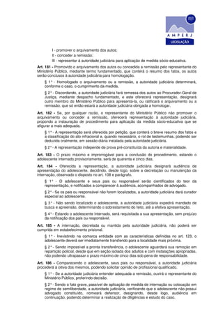 I - promover o arquivamento dos autos;
        Il - conceder a remissão;
        llI - representar à autoridade judiciária para aplicação de medida sócio-educativa.
Art. 181 - Promovido o arquivamento dos autos ou concedida a remissão pelo representante do
Ministério Público, mediante termo fundamentado, que conterá o resumo dos fatos, os autos
serão conclusos à autoridade judiciária para homologação.
    § 1° - Homologado o arquivamento ou a remissão, a autoridade judiciária determinará,
    conforme o caso, o cumprimento da medida.
    § 2° - Discordando, a autoridade judiciária fará remessa dos autos ao Procurador-Geral de
    Justiça, mediante despacho fundamentado, e este oferecerá representação, designará
    outro membro do Ministério Público para apresentá-la, ou ratificará o arquivamento ou a
    remissão, que só então estará a autoridade judiciária obrigada a homologar.
Art. 182 - Se, por qualquer razão, o representante do Ministério Público não promover o
arquivamento ou conceder a remissão, oferecerá representação à autoridade judiciária,
propondo a instauração de procedimento para aplicação da medida sócio-educativa que se
afigurar a mais adequada.
    § 1° - A representação será oferecida por petição, que conterá o breve resumo dos fatos e
    a classificação do ato infracional e, quando necessário, o rol de testemunhas, podendo ser
    deduzida oralmente, em sessão diária instalada pela autoridade judiciária.
    § 2° - A representação independe de prova pré-constituída da autoria e materialidade.
Art. 183 - O prazo máximo e improrrogável para a conclusão do procedimento, estando o
adolescente internado provisoriamente, será de quarenta e cinco dias.
Art. 184 - Oferecida a representação, a autoridade judiciária designará audiência de
apresentação do adolescente, decidindo, desde logo, sobre a decretação ou manutenção da
internação, observado o disposto no art. 108 e parágrafo.
    § 1° - O adolescente e seus pais ou responsável serão cientificados do teor da
    representação, e notificados a comparecer à audiência, acompanhados de advogado.
    § 2° - Se os pais ou responsável não forem localizados, a autoridade judiciária dará curador
    especial ao adolescente.
    § 3° - Não sendo localizado o adolescente, a autoridade judiciária expedirá mandado de
    busca e apreensão, determinando o sobrestamento do feito, até a efetiva apresentação.
    § 4° - Estando o adolescente internado, será requisitada a sua apresentação, sem prejuízo
    da notificação dos pais ou responsável.
Art. 185 - A internação, decretada ou mantida pela autoridade judiciária, não poderá ser
cumprida em estabelecimento prisional.
    § 1° - Inexistindo na comarca entidade com as características definidas no art. 123, o
    adolescente deverá ser imediatamente transferido para a localidade mais próxima.
    § 2° - Sendo impossível a pronta transferência, o adolescente aguardará sua remoção em
    repartição policial, desde que em seção isolada dos adultos e com instalações apropriadas,
    não podendo ultrapassar o prazo máximo de cinco dias sob pena de responsabilidade.
Art. 186 - Comparecendo o adolescente, seus pais ou responsável, a autoridade judiciária
procederá à oitiva dos mesmos, podendo solicitar opinião de profissional qualificado.
    § 1° - Se a autoridade judiciária entender adequada a remissão, ouvirá o representante do
    Ministério Público, proferindo decisão.
    § 2° - Sendo o fato grave, passível de aplicação de medida de internação ou colocação em
    regime de semiliberdade, a autoridade judiciária, verificando que o adolescente não possui
    advogado constituído, nomeará defensor, designando, desde logo, audiência em
    continuação, podendo determinar a realização de diligências e estudo do caso.
 