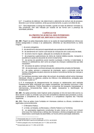 § 2° - A ausência do defensor não determinará o adiamento de nenhum ato do processo,
        devendo o juiz nomear substituto, ainda que provisoriamente, ou para o só efeito do ato.
        § 3° - Será dispensada a outorga de mandato, quando se tratar de defensor nomeado ou,
        sido constituído, tiver sido indicado por ocasião de ato formal com a presença da
        autoridade judiciária.

                                      CAPÍTULO VII
                          DA PROTEÇÃO JUDICIAL DOS INTERESSES
                            INDIVIDUAIS, DIFUSOS E COLETIVOS
Art. 208 - Regem-se pelas disposições desta Lei as ações de responsabilidade por ofensa aos
direitos assegurados à criança e ao adolescente, referentes ao não-oferecimento ou oferta
irregular:
             I - do ensino obrigatório;
             Il - de atendimento educacional especializado aos portadores de deficiência;
             lII - de atendimento em creche e pré-escola às crianças de zero a seis anos de idade;
             IV - de ensino noturno regular, adequado às condições do educando;
             V - de programas suplementares de oferta de material didático-escolar, transporte e
             assistência à saúde do educando do ensino fundamental;
             Vl - de serviço de assistência social visando à proteção, à família, à maternidade, à
             infância e à adolescência, bem como ao amparo às crianças e adolescentes que dele
             necessitem;
             Vll - de acesso às ações e serviços de saúde;
             VIII - de escolarização e profissionalização dos adolescentes privados de liberdade.
             IX - de ações, serviços e programas de orientação, apoio e promoção social de
             famílias e destinados ao pleno exercício do direito à convivência familiar por crianças e
                            181
             adolescentes.
        § 1º As hipóteses previstas neste artigo não excluem da proteção judicial outros interesses
        individuais, difusos ou coletivos, próprios da infância e da adolescência, protegidos pela
                                 182
        Constituição e pela Lei.
        § 2º A investigação do desaparecimento de crianças ou adolescentes será realizada
        imediatamente após notificação aos órgãos competentes, que deverão comunicar o fato
        aos portos, aeroportos, Polícia Rodoviária e companhias de transporte interestaduais e
        internacionais, fornecendo-lhes todos os dados necessários à identificação do
                      183
        desaparecido.
Art. 209 - As ações previstas neste Capítulo serão propostas no foro do local onde ocorreu ou
deva ocorrer a ação ou omissão cujo juízo terá competência absoluta para processar a causa,
ressalvadas a competência da Justiça Federal e a competência originária dos Tribunais
Superiores.
Art. 210 - Para as ações cíveis fundadas em interesses coletivos ou difusos, consideram-se
legitimados concorrentemente:
             I - O Ministério Público;
             Il - a União, os Estados, os Municípios, o Distrito Federal e os Territórios;
             lII - as associações legalmente constituídas há pelo menos um ano e que incluam
             entre seus fins institucionais a defesa dos interesses e direitos protegidos por esta Lei,
             dispensada a autorização da assembléia, se houver prévia autorização estatutária.

181
   Acrescentado pela Lei nº 12.010, de 29.07.09
Para viger 90 dias após a data da sua publicação no D.O.U. de 04.08.09
182
      Anterior parágrafo único renumerado pela Lei nº 11.259, de 30/12/05.
183
      Acrescentado pela Lei nº 11.259, de 30/12/05.
 