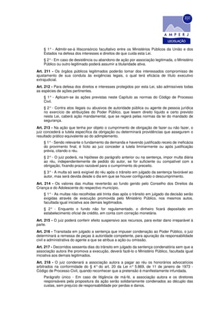 § 1° - Admitir-se-á litisconsórcio facultativo entre os Ministérios Públicos da União e dos
    Estados na defesa dos interesses e direitos de que cuida esta Lei.
    § 2° - Em caso de desistência ou abandono de ação por associação legitimada, o Ministério
    Público ou outro legitimado poderá assumir a titularidade ativa.
Art. 211 - Os órgãos públicos legitimados poderão tomar dos interessados compromisso de
ajustamento de sua conduta às exigências legais, o qual terá eficácia de título executivo
extrajudicial.
Art. 212 - Para defesa dos direitos e interesses protegidos por esta Lei, são admissíveis todas
as espécies de ações pertinentes.
    § 1° - Aplicam-se às ações previstas neste Capítulo as normas do Código de Processo
    Civil.
    § 2° - Contra atos ilegais ou abusivos de autoridade pública ou agente de pessoa jurídica
    no exercício de atribuições do Poder Público, que lesem direito líquido e certo previsto
    nesta Lei, caberá ação mandamental, que se regerá pelas normas da lei do mandado de
    segurança.
Art. 213 - Na ação que tenha por objeto o cumprimento de obrigação de fazer ou não fazer, o
juiz concederá a tutela específica da obrigação ou determinará providências que assegurem o
resultado prático equivalente ao do adimplemento.
    § 1° - Sendo relevante o fundamento da demanda e havendo justificado receio de ineficácia
    do provimento final, é lícito ao juiz conceder a tutela liminarmente ou após justificação
    prévia, citando o réu.
    § 2° - O juiz poderá, na hipótese do parágrafo anterior ou na sentença, impor multa diária
    ao réu, independentemente de pedido do autor, se for suficiente ou compatível com a
    obrigação, fixando prazo razoável para o cumprimento do preceito.
    § 3° - A multa só será exigível do réu após o trânsito em julgado da sentença favorável ao
    autor, mas será devida desde o dia em que se houver configurado o descumprimento.
Art. 214 - Os valores das multas reverterão ao fundo gerido pelo Conselho dos Direitos da
Criança e do Adolescente do respectivo município.
    § 1° - As multas não recolhidas até trinta dias após o trânsito em julgado da decisão serão
    exigidas através de execução promovida pelo Ministério Público, nos mesmos autos,
    facultada igual iniciativa aos demais legitimados.
    § 2° - Enquanto o fundo não for regulamentado, o dinheiro ficará depositado em
    estabelecimento oficial de crédito, em conta com correção monetária.
Art. 215 - O juiz poderá conferir efeito suspensivo aos recursos, para evitar dano irreparável à
parte.
Art. 216 - Transitada em julgado a sentença que impuser condenação ao Poder Público, o juiz
determinará a remessa de peças à autoridade competente, para apuração da responsabilidade
civil e administrativa do agente a que se atribua a ação ou omissão.
Art. 217 - Decorridos sessenta dias do trânsito em julgado da sentença condenatória sem que a
associação autora Ihe promova a execução, deverá fazê-lo o Ministério Público, facultada igual
iniciativa aos demais legitimados.
Art. 218 - O juiz condenará a associação autora a pagar ao réu os honorários advocatícios
arbitrados na conformidade do § 4° do art. 20 da Lei n° 5.869, de 11 de janeiro de 1973 -
Código de Processo Civil, quando reconhecer que a pretensão é manifestamente infundada.
    Parágrafo único - Em caso de litigância de má-fé, a associação autora e os diretores
    responsáveis pela propositura da ação serão solidariamente condenados ao décuplo das
    custas, sem prejuízo de responsabilidade por perdas e danos.
 