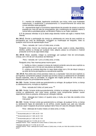 II – membro de entidade, legalmente constituída, que inclua, entre suas finalidades
             institucionais, o recebimento, o processamento e o encaminhamento de notícia dos
             crimes referidos neste parágrafo;
             III – representante legal e funcionários responsáveis de provedor de acesso ou serviço
             prestado por meio de rede de computadores, até o recebimento do material relativo à
             notícia feita à autoridade policial, ao Ministério Público ou ao Poder Judiciário.
        § 3º As pessoas referidas no § 2o deste artigo deverão manter sob sigilo o material ilícito
        referido.
Art. 241-C. Simular a participação de criança ou adolescente em cena de sexo explícito ou
pornográfica por meio de adulteração, montagem ou modificação de fotografia, vídeo ou
                                             193
qualquer outra forma de representação visual:
              Pena – reclusão, de 1 (um) a 3 (três) anos, e multa.
        Parágrafo único. Incorre nas mesmas penas quem vende, expõe à venda, disponibiliza,
        distribui, publica ou divulga por qualquer meio, adquire, possui ou armazena o material
        produzido na forma do caput deste artigo.
Art. 241-D. Aliciar, assediar, instigar ou constranger, por qualquer meio de comunicação,
                                                      194
criança, com o fim de com ela praticar ato libidinoso:
              Pena – reclusão, de 1 (um) a 3 (três) anos, e multa.
        Parágrafo único. Nas mesmas penas incorre quem:
             I – facilita ou induz o acesso à criança de material contendo cena de sexo explícito ou
             pornográfica com o fim de com ela praticar ato libidinoso;
             II – pratica as condutas descritas no caput deste artigo com o fim de induzir criança a
             se exibir de forma pornográfica ou sexualmente explícita.
 Art. 241-E. Para efeito dos crimes previstos nesta Lei, a expressão “cena de sexo explícito ou
pornográfica” compreende qualquer situação que envolva criança ou adolescente em atividades
sexuais explícitas, reais ou simuladas, ou exibição dos órgãos genitais de uma criança ou
                                               195
adolescente para fins primordialmente sexuais.
Art. 242 - Vender, fornecer ainda que gratuitamente ou entregar, de qualquer forma, a criança
ou adolescente arma, munição ou explosivo:
                                                                196
             Pena - reclusão de 3 (três) a 6 (seis) anos.
Art. 243 - Vender, fornecer ainda que gratuitamente, ministrar ou entregar, de qualquer forma, a
criança ou adolescente, sem justa causa, produtos cujos componentes possam causar
dependência física ou psíquica, ainda que por utilização indevida:
             Pena - detenção de 2 (dois) a 4 (quatro) anos, e multa, se o fato não constitui crime
                         197
             mais grave.
Art. 244 - Vender, fornecer ainda que gratuitamente ou entregar, de qualquer forma, a criança
ou adolescente fogos de estampido ou de artifício, exceto aqueles que, pelo seu reduzido
potencial, sejam incapazes de provocar qualquer dano físico em caso de utilização indevida:
             Pena - detenção de 6 (seis) meses a 2 (dois) anos, e multa.

193
      Acrescentado pela Lei 11.829, de 25.11.08
194
      Acrescentado pela Lei 11.829, de 25.11.08
195
      Acrescentado pela Lei 11.829, de 25.11.08
196
  Redação dada pela Lei nº 10.764, de 12.11.03
Redação Anterior: “Pena - detenção de 6 (seis) meses a 2 (dois) anos, e multa.”
R
  Redação dada pela Lei nº 10.764, de 12.11.03
Redação Anterior: “Pena - detenção de 6 (seis) meses a 2 (dois) anos, e multa, se o fato não constitui crime mais
grave.”
 