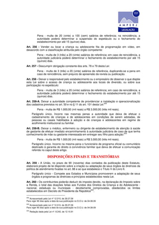 Pena - multa de 20 (vinte) a 100 (cem) salários de referência; na reincidência, a
             autoridade poderá determinar a suspensão do espetáculo ou o fechamento do
             estabelecimento por até 15 (quinze) dias.
Art. 256 - Vender ou locar a criança ou adolescente fita de programação em vídeo, em
desacordo com a classificação atribuída pelo órgão competente:
             Pena - multa de 3 (três) a 20 (vinte) salários de referência; em caso de reincidência, a
             autoridade judiciária poderá determinar o fechamento do estabelecimento por até 15
             (quinze) dias.
Art. 257 - Descumprir obrigação constante dos arts. 78 e 79 desta Lei:
             Pena - multa de 3 (três) a 20 (vinte) salários de referência, duplicando-se a pena em
             caso de reincidência, sem prejuízo de apreensão da revista ou publicação.
Art. 258 - Deixar o responsável pelo estabelecimento ou o empresário de observar o que dispõe
esta Lei sobre o acesso de criança ou adolescente aos locais de diversão, ou sobre sua
participação no espetáculo:
             Pena - multa de 3 (três) a 20 (vinte) salários de referência; em caso de reincidência, a
             autoridade judiciária poderá determinar o fechamento do estabelecimento por até 15
             (quinze) dias.
Art. 258-A. Deixar a autoridade competente de providenciar a instalação e operacionalização
                                                                   202
dos cadastros previstos no art. 50 e no § 11 do art. 101 desta Lei:
             Pena - multa de R$ 1.000,00 (mil reais) a R$ 3.000,00 (três mil reais).
        Parágrafo único. Incorre nas mesmas penas a autoridade que deixa de efetuar o
        cadastramento de crianças e de adolescentes em condições de serem adotadas, de
        pessoas ou casais habilitados à adoção e de crianças e adolescentes em regime de
        acolhimento institucional ou familiar.
Art. 258-B. Deixar o médico, enfermeiro ou dirigente de estabelecimento de atenção à saúde
de gestante de efetuar imediato encaminhamento à autoridade judiciária de caso de que tenha
                                                                              203
conhecimento de mãe ou gestante interessada em entregar seu filho para adoção:
             Pena - multa de R$ 1.000,00 (mil reais) a R$ 3.000,00 (três mil reais).
        Parágrafo único. Incorre na mesma pena o funcionário de programa oficial ou comunitário
        destinado à garantia do direito à convivência familiar que deixa de efetuar a comunicação
        referida no caput deste artigo.

                       DISPOSIÇÕES FINAIS E TRANSITÓRIAS
Art. 259 - A União, no prazo de 90 (noventa) dias contados da publicação deste Estatuto,
elaborará projeto de lei dispondo sobre a criação ou adaptação de seus órgãos às diretrizes da
política de atendimento fixadas no art. 88 e ao que estabelece o Título V do Livro II.
        Parágrafo único - Compete aos Estados e Municípios promoverem a adaptação de seus
        órgãos e programas às diretrizes e princípios estabelecidos nesta Lei.
Art. 260 - Os contribuintes poderão deduzir do imposto devido, na declaração do Imposto sobre
a Renda, o total das doações feitas aos Fundos dos Direitos da Criança e do Adolescente -
nacional, estaduais ou municipais - devidamente comprovadas, obedecidos os limites
                                                     204
estabelecidos em Decreto do Presidente da República .

202
   Acrescentado pela Lei nº 12.010, de 29.07.09
Para viger 90 dias após a data da sua publicação no D.O.U. de 04.08.09
203
   Acrescentado pela Lei nº 12.010, de 29.07.09
Para viger 90 dias após a data da sua publicação no D.O.U. de 04.08.09
204
      Redação dada pela Lei nº. 8.242, de 12.10.91
 
