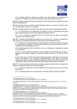 § 6º A adoção poderá ser deferida ao adotante que, após inequívoca manifestação de
                                                                                     31
     vontade, vier a falecer no curso do procedimento, antes de prolatada a sentença.
Art. 43 - A adoção será deferida quando apresentar reais vantagens para o adotando e fundar-
se em motivos legítimos.
Art. 44 - Enquanto não der conta de sua administração e saldar o seu alcance, não pode o tutor
ou o curador adotar o pupilo ou o curatelado.
Art. 45 - A adoção depende do consentimento dos pais ou do representante legal do adotando.
     § 1° - O consentimento será dispensado em relação à criança ou adolescente cujos pais
                                                                      32
     sejam desconhecidos ou tenham sido destituídos do poder familiar.
     § 2° - Em se tratando de adotando maior de 12 (doze) anos de idade, será também
     necessário o seu consentimento.
Art. 46 - A adoção será precedida de estágio de convivência com a criança ou adolescente,
pelo prazo que a autoridade judiciária fixar, observadas as peculiaridades do caso.
     § 1º O estágio de convivência poderá ser dispensado se o adotando já estiver sob a tutela
     ou guarda legal do adotante durante tempo suficiente para que seja possível avaliar a
                                             33
     conveniência da constituição do vínculo.
     § 2º A simples guarda de fato não autoriza, por si só, a dispensa da realização do estágio
                    34
     de convivência.
     § 3º Em caso de adoção por pessoa ou casal residente ou domiciliado fora do País, o
     estágio de convivência, cumprido no território nacional, será de, no mínimo, 30 (trinta)
          35
     dias.
     § 4º O estágio de convivência será acompanhado pela equipe interprofissional a serviço da
     Justiça da Infância e da Juventude, preferencialmente com apoio dos técnicos
     responsáveis pela execução da política de garantia do direito à convivência familiar, que
                                                                                       36
     apresentarão relatório minucioso acerca da conveniência do deferimento da medida.
Art. 47 - O vínculo da adoção constitui-se por sentença judicial, que será inscrita no registro civil
mediante mandado do qual não se fornecerá certidão.
     § 1° - A inscrição consignará o nome dos adotantes como pais, bem como o nome de seus
     ascendentes.
     § 2° - O mandado judicial, que será arquivado, cancelará o registro original do adotado.



31
  Acrescentado pela Lei nº 12.010, de 29.07.09
Para viger 90 dias após a data da sua publicação no D.O.U. de 04.08.09
32
  A expressão “pátrio poder” foi substituída pela expressão “Poder familiar” por força do art. 3º da Lei n° 12.010, de
29.07.09
33
  Redação dada pela pela Lei nº 12.010, de 29.07.09
Para viger 90 dias após a data da sua publicação no D.O.U. de 04.08.09
Redação anterior: § 1° - O estágio de convivência poderá ser dispensado se o adotando não tiver mais de 1 (um) ano
de idade ou se, qualquer que seja a sua idade, já estiver na companhia do adotante durante tempo suficiente para se
poder avaliar a convivência da constituição do vínculo.
34
   Redação dada pela pela Lei nº 12.010, de 29.07.09
Para viger 90 dias após a data da sua publicação no D.O.U. de 04.08.09
Redação anterior: § 2° - Em caso de adoção por estrangeiro residente ou domiciliado fora do País, o estágio de
convivência, cumprido no território nacional, será de no mínimo 15 (quinze) dias para crianças de até 2 (dois) anos de
idade, e de no mínimo 30 (trinta) dias quando se tratar de adotando acima de 2 (dois) anos de idade.
35
  Acrescentado pela Lei nº 12.010, de 29.07.09
Para viger 90 dias após a data da sua publicação no D.O.U. de 04.08.09
36
  Acrescentado pela Lei nº 12.010, de 29.07.09
Para viger 90 dias após a data da sua publicação no D.O.U. de 04.08.09
 