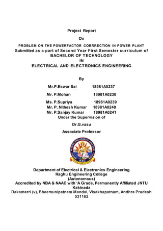 Project Report
On
PROBLEM ON THE POWERFACTOR CORRRECTION IN POWER PLANT
Submitted as a part of Second Year First Semester curriculum of
BACHELOR OF TECHNOLOGY
IN
ELECTRICAL AND ELECTRONICS ENGINEERING
By
Mr.P.Eswar Sai 18981A0237
Mr. P.Mohan 18981A0238
Ms. P.Supriya 18981A0239
Mr. P. Nithesh Kumar 18981A0240
Mr. P.Sanjay Kumar 18981A0241
Under the Supervision of
Dr.G.vasu
Associate Professor
Department of Electrical & Electronics Engineering
Raghu Engineering College
(Autonomous)
Accredited by NBA & NAAC with ‘A Grade, Permanently Affiliated JNTU
Kakinada
Dakamarri (v), Bheemunipatnam Mandal, Visakhapatnam, Andhra Pradesh
531162
 