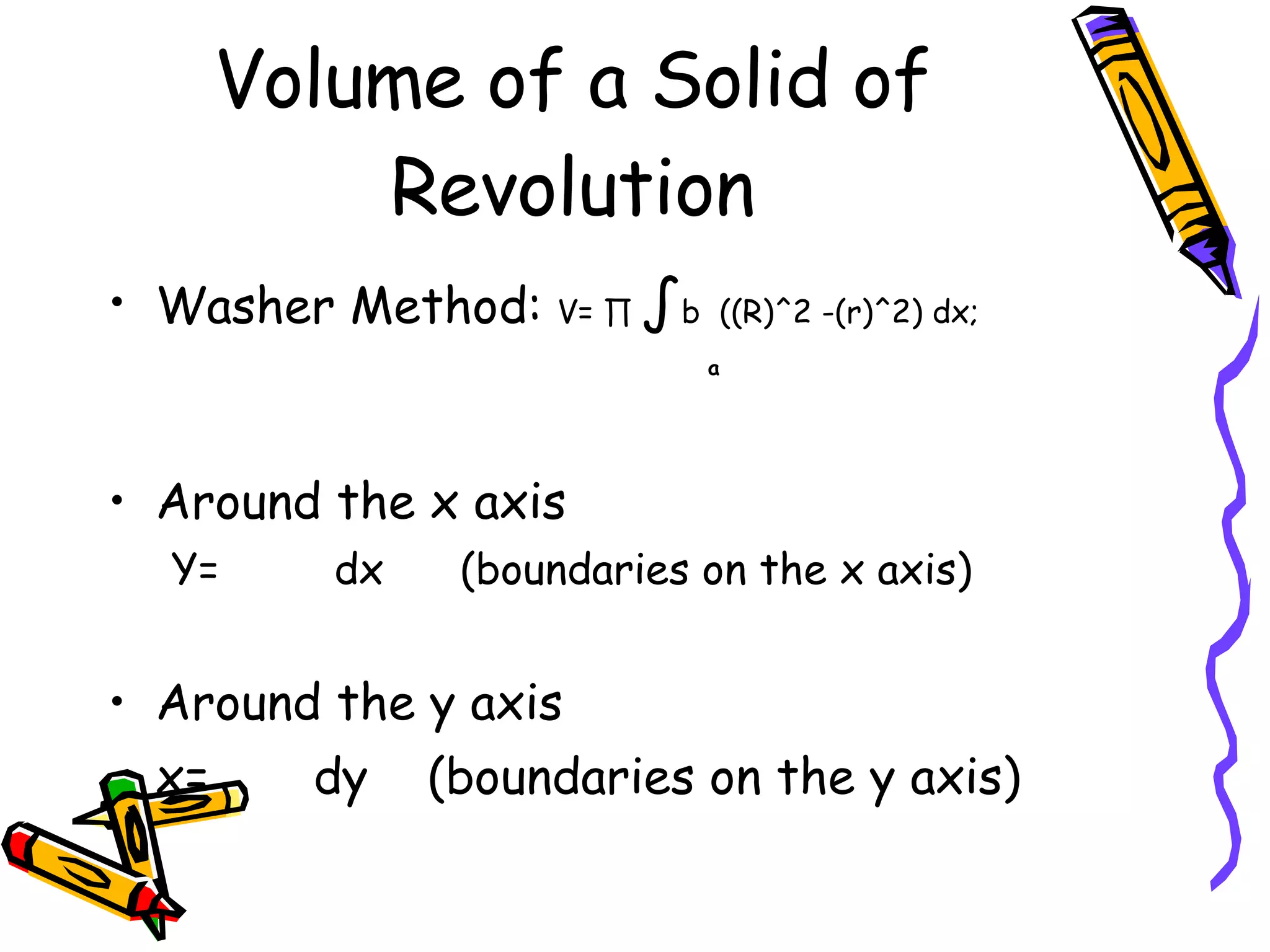 Volume of a Solid of Revolution Washer Method: V= ∏ ∫ b ((R)^2 -(r)^2) dx; a Around the x axis Y= dx (boundaries on the x axis) Around the y axis x= dy (boundaries on the y axis)