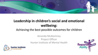 Leadership in children’s social and emotional wellbeing: Achieving the best possible outcomes for children 
Amanda McAtamney 
Project Officer 
Hunter Institute of Mental Health 
 