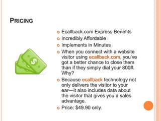 PRICING
 Ecallback.com Express Benefits
 Incredibly Affordable
 Implements in Minutes
 When you connect with a website
visitor using ecallback.com, you’ve
got a better chance to close them
than if they simply dial your 800#.
Why?
 Because ecallback technology not
only delivers the visitor to your
ear—it also includes data about
the visitor that gives you a sales
advantage.
 Price: $49.90 only.
 