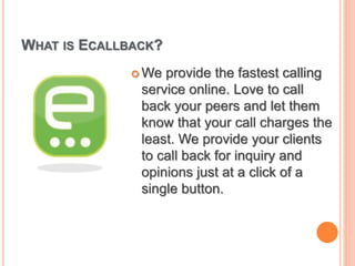 WHAT IS ECALLBACK?
 We provide the fastest calling
service online. Love to call
back your peers and let them
know that your call charges the
least. We provide your clients
to call back for inquiry and
opinions just at a click of a
single button.
 