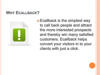 WHY ECALLBACK?
 Ecallback is the simplest way
to call back people and attract
the more interested prospects
and thereby win many satisfied
customers. Ecallback helps
convert your visitors in to your
clients with just a click.
 
