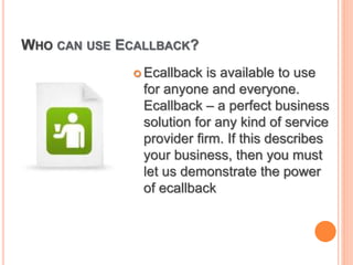 WHO CAN USE ECALLBACK?
 Ecallback is available to use
for anyone and everyone.
Ecallback – a perfect business
solution for any kind of service
provider firm. If this describes
your business, then you must
let us demonstrate the power
of ecallback
 